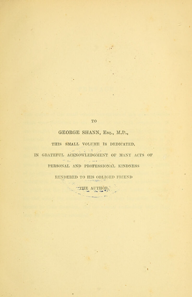 TO GEORGE SHANN, Esq., M.D., THIS SMALL VOLUME IS DEDICATED, IN GRATEFUL ACKNOWLEDGMENT OF MANY ACTS OF PERSONAL AND PROFESSIONAL KINDNESS RENDERED TO HIS OBLIGED FRIEND -.'THE AUTHOR/