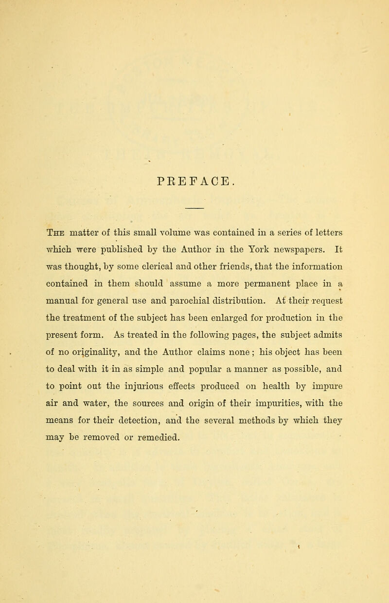 PEEFACE. The matter of this small volume was contained in a series of letters which were published by the Author in the York newspapers. It was thought, by some clerical and other friends, that the information contained in them should assume a more permanent place in a manual for general use and parochial distribution. At their-request the treatment of the subject has been enlarged for production in the present form. As treated in the following pages, the subject admits of no originality, and the Author claims none; his object has been to deal with it in as simple and popular a manner as possible, and to point out the injurious effects produced on health by impure air and water, the sources and origin of their impurities, with the means for their detection, and the several methods by which they may be removed or remedied.