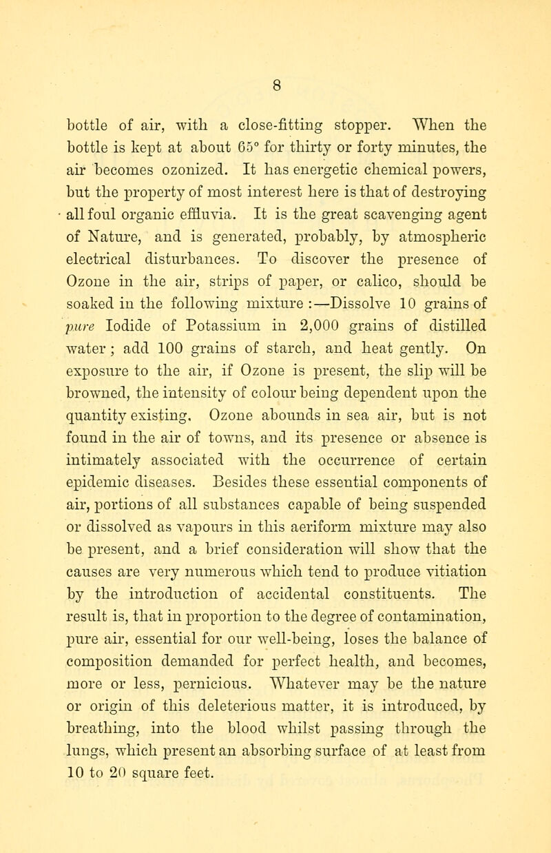 bottle of air, with a close-fitting stopper. When the bottle is kept at about 65° for thirty or forty minutes, the air becomes ozonized. It has energetic chemical powers, but the property of most interest here is that of destroying all foul organic effluvia. It is the great scavenging agent of Nature, and is generated, probably, by atmospheric electrical disturbances. To discover the presence of Ozone in the air, strips of paper, or calico, should be soaked in the following mixture:—Dissolve 10 grains of pure Iodide of Potassium in 2,000 grains of distilled water; add 100 grains of starch, and heat gently. On exposure to the air, if Ozone is present, the slip will be browned, the intensity of colour being dependent upon the quantity existing. Ozone abounds in sea air, but is not found in the air of towns, and its presence or absence is intimately associated with the occurrence of certain epidemic diseases. Besides these essential components of air, portions of all substances capable of being suspended or dissolved as vapours in this aeriform mixture may also be present, and a brief consideration will show that the causes are very numerous which tend to produce vitiation by the introduction of accidental constituents. The result is, that in proportion to the degree of contamination, pure air, essential for our well-being, loses the balance of composition demanded for perfect health, and becomes, more or less, pernicious. Whatever may be the nature or origin of this deleterious matter, it is introduced, by breathing, into the blood whilst passing through the lungs, which present an absorbing surface of at least from 10 to 20 square feet.