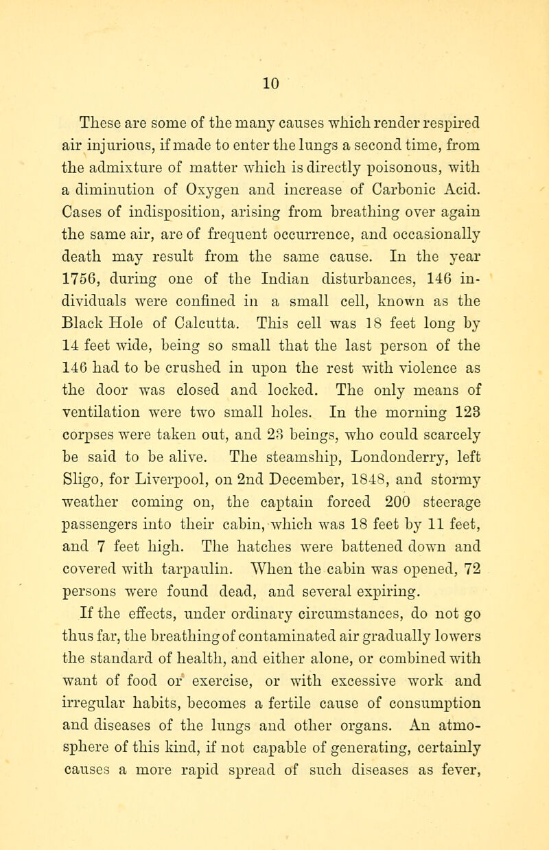 These are some of the many causes which render respired air injurious, if made to enter the lungs a second time, from the admixture of matter which is directly poisonous, with a diminution of Oxygen and increase of Carbonic Acid. Cases of indisposition, arising from breathing over again the same air, are of frequent occurrence, and occasionally death may result from the same cause. In the year 1756, during one of the Indian disturbances, 146 in- dividuals were confined in a small cell, known as the Black Hole of Calcutta. This cell was 18 feet long by 14 feet wide, being so small that the last person of the 146 had to be crushed in upon the rest with violence as the door was closed and locked. The only means of ventilation were two small holes. In the morning 123 corpses were taken out, and 23 beings, who could scarcely be said to be alive. The steamship, Londonderry, left Sligo, for Liverpool, on 2nd December, 1848, and stormy weather coming on, the captain forced 200 steerage passengers into their cabin, which was 18 feet by 11 feet, and 7 feet high. The hatches were battened down and covered with tarpaulin. When the cabin was opened, 72 persons were found dead, and several expiring. If the effects, under ordinary circumstances, do not go thus far, the breathing of contaminated air gradually lowers the standard of health, and either alone, or combined with want of food or exercise, or with excessive work and irregular habits, becomes a fertile cause of consumption and diseases of the lungs and other organs. An atmo- sphere of this kind, if not capable of generating, certainly causes a more rapid spread of such diseases as fever,