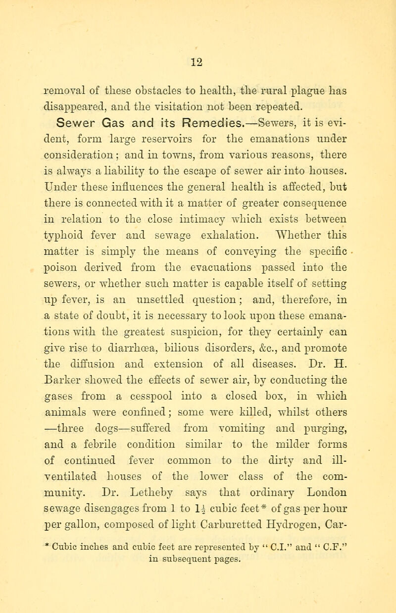 removal of these obstacles to health, the rural plague has disappeared, and the visitation not been repeated. Sewer Gas and its Remedies.—Sewers, it is evi- dent, form large reservoirs for the emanations under consideration; and in towns, from various reasons, there is always a liability to the escape of sewer air into houses. Under these influences the general health is affected, but there is connected with it a matter of greater consequence in relation to the close intimacy which exists between typhoid fever and sewage exhalation. Whether this matter is simply the means of conveying the specific poison derived from the evacuations passed into the sewers, or whether such matter is capable itself of setting up fever, is an unsettled question; and, therefore, in a state of doubt, it is necessary to look upon these emana- tions with the greatest suspicion, for they certainly can give rise to diarrhoea, bilious disorders, &c, and promote the diffusion and extension of all diseases. Dr. H. Barker showed the effects of sewer air, by conducting the gases from a cesspool into a closed box, in which animals were confined; some were killed, whilst others —three dogs—suffered from vomiting and purging, and a febrile condition similar to the milder forms of continued fever common to the dirty and ill- ventilated houses of the lower class of the com- munity. Dr. Letheby says that ordinary London sewage disengages from 1 to 1| cubic feet* of gasper hour per gallon, composed of light Carburetted Hydrogen, Car- * Cubic inches and cubic feet are represented by  C.I. and  C.F. in subsequent pages.