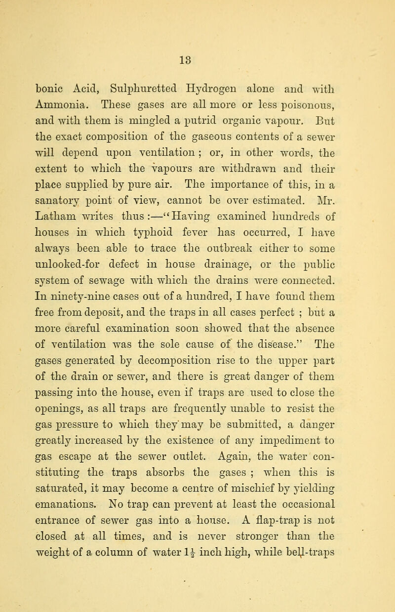 bonic Acid, Sulphuretted Hydrogen alone and with Ammonia. These gases are all more or less poisonous, and with them is mingled a putrid organic vapour. But the exact composition of the gaseous contents of a sewer will depend upon ventilation ; or, in other words, the extent to which the vapours are withdrawn and their place supplied by pure air. The importance of this, in a sanatory point of view, cannot be over estimated. Mr. Latham writes thus:—Having examined hundreds of houses in which typhoid fever has occurred, I have always been able to trace the outbreak either to some unlooked-for defect in house drainage, or the public system of sewage with which the drains were connected. In ninety-nine cases out of a hundred, I have found them free from deposit, and the traps in all cases perfect ; but a more careful examination soon showed that the absence of ventilation was the sole cause of the disease. The gases generated by decomposition rise to the upper part of the drain or sewer, and there is great danger of them passing into the house, even if traps are used to close the openings, as all traps are frequently unable to resist the gas pressure to which they'may be submitted, a danger greatly increased by the existence of any impediment to gas escape at the sewer outlet. Again, the water con- stituting the traps absorbs the gases ; when this is saturated, it may become a centre of mischief by yielding emanations. No trap can prevent at least the occasional entrance of sewer gas into a house. A flap-trap is not closed at all times, and is never stronger than the weight of a column of water 1^ inch high, while bel^-traps