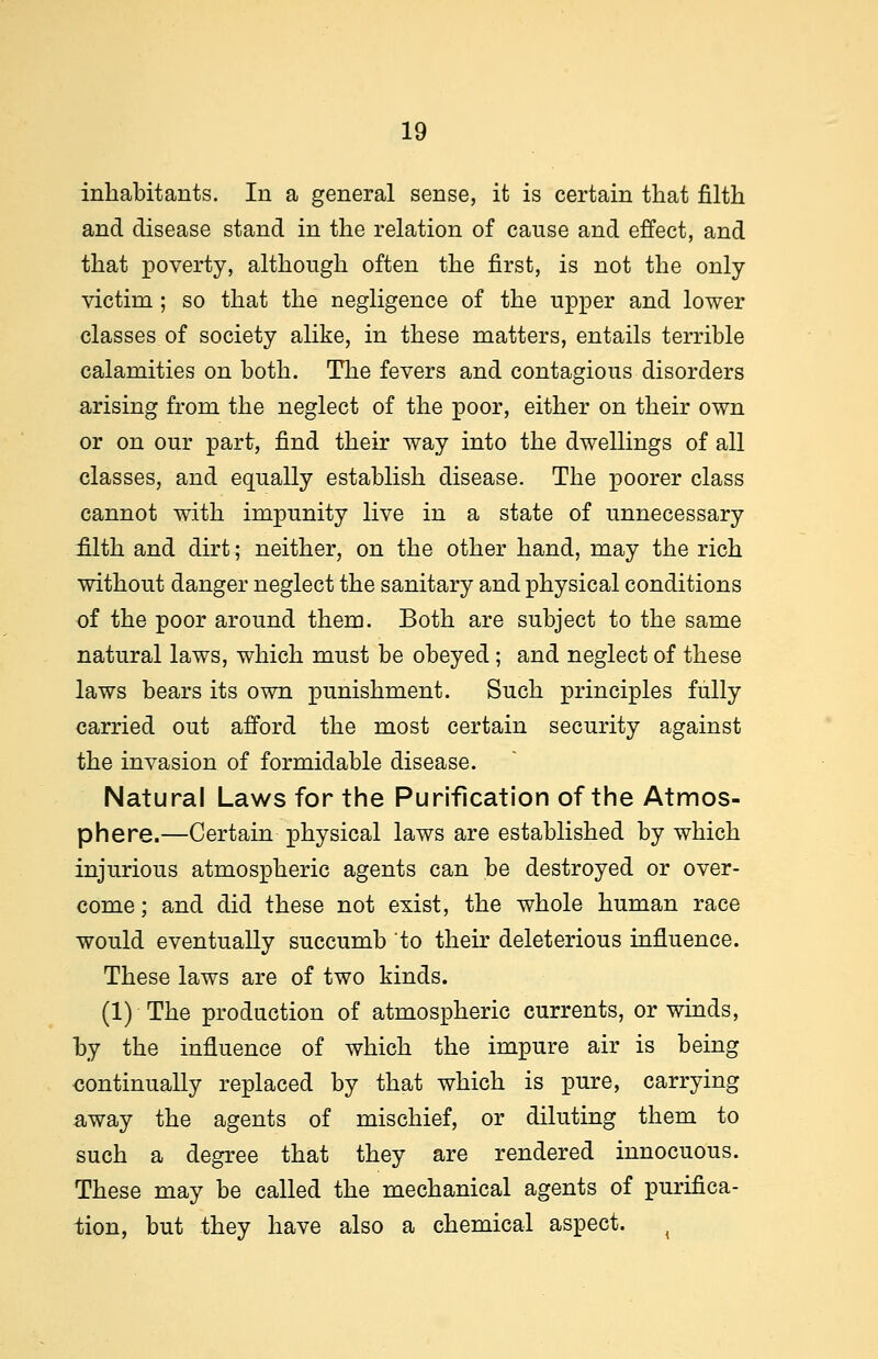 inhabitants. In a general sense, it is certain that filth and disease stand in the relation of cause and effect, and that poverty, although often the first, is not the only victim ; so that the negligence of the upper and lower classes of society alike, in these matters, entails terrible calamities on both. The fevers and contagious disorders arising from the neglect of the poor, either on their own or on our part, find their way into the dwellings of all classes, and equally establish disease. The poorer class cannot with impunity live in a state of unnecessary filth and dirt; neither, on the other hand, may the rich without danger neglect the sanitary and physical conditions of the poor around them. Both are subject to the same natural laws, which must be obeyed; and neglect of these laws bears its own punishment. Such principles fully carried out afford the most certain security against the invasion of formidable disease. Natural Laws for the Purification of the Atmos- phere.—Certain physical laws are established by which injurious atmospheric agents can be destroyed or over- come ■ and did these not exist, the whole human race would eventually succumb to their deleterious influence. These laws are of two kinds. (1) The production of atmospheric currents, or winds, by the influence of which the impure air is being continually replaced by that which is pure, carrying away the agents of mischief, or diluting them to such a degree that they are rendered innocuous. These may be called the mechanical agents of purifica- tion, but they have also a chemical aspect. {