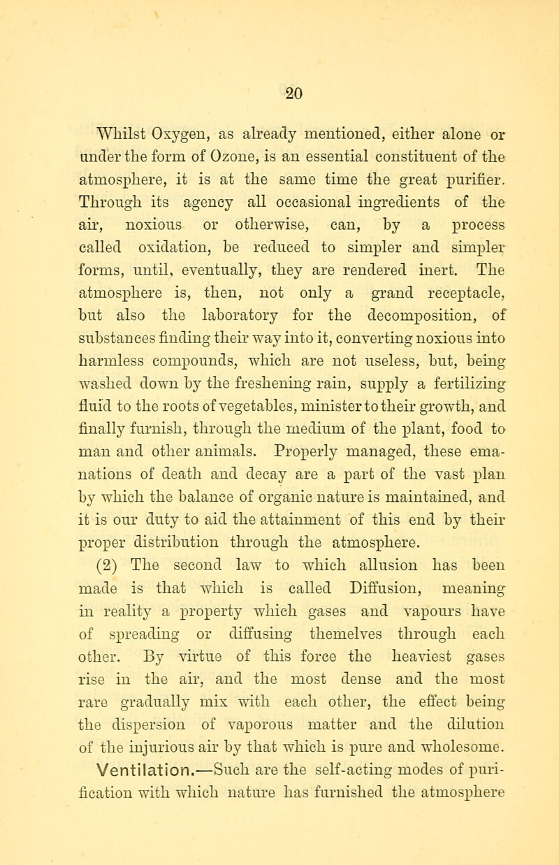 Whilst Oxygen, as already mentioned, either alone or under the form of Ozone, is an essential constituent of the atmosphere, it is at the same time the great purifier. Through its agency all occasional ingredients of the air, noxious or otherwise, can, by a process called oxidation, be reduced to simpler and simpler forms, until, eventually, they are rendered inert. The atmosphere is, then, not only a grand receptacle, but also the laboratory for the decomposition, of substances finding their way into it, converting noxious into harmless compounds, which are not useless, but, being washed down by the freshening rain, supply a fertilizing fluid to the roots of vegetables, minister to their growth, and finally furnish, through the medium of the plant, food to man and other animals. Properly managed, these ema- nations of death and decay are a part of the vast plan by which the balance of organic nature is maintained, and it is our duty to aid the attainment of this end by their proper distribution through the atmosphere. (2) The second law to which allusion has been made is that which is called Diffusion, meaning in reality a property which gases and vapours have of spreading or diffusing themelves through each other. By virtue of this force the heaviest gases rise in the air, and the most dense and the most rare gradually mix with each other, the effect being the dispersion of vaporous matter and the dilution of the injurious air by that which is pure and wholesome. Ventilation.—Such are the self-acting modes of puri- fication with which nature has furnished the atmosphere