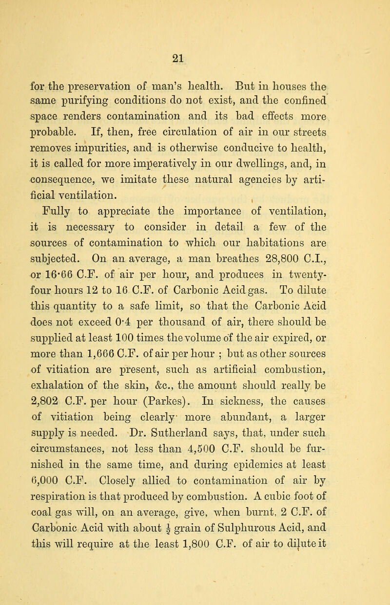 for the preservation of man's health. But in houses the same purifying conditions do not exist, and the confined space renders contamination and its had effects more probable. If, then, free circulation of air in our streets removes impurities, and is otherwise conducive to health, it is called for more imperatively in our dwellings, and, in consequence, we imitate these natural agencies by arti- ficial ventilation. Fully to appreciate the importance of ventilation, it is necessary to consider in detail a few of the sources of contamination to which our habitations are subjected. On an average, a man breathes 28,800 C.I., or 16*66 C.F. of air per hour, and produces in twenty- four hours 12 to 16 C.F. of Carbonic Acid gas. To dilute this quantity to a safe limit, so that the Carbonic Acid does not exceed 0*4 per thousand of air, there should be supplied at least 100 times the volume of the air expired, or more than 1,666 C.F. of air per hour ; but as other sources of vitiation are present, such as artificial combustion, exhalation of the skin, &c, the amount should really be 2,802 C.F. per hour (Parkes). In sickness, the causes of vitiation being clearly- more abundant, a larger supply is needed. Dr. Sutherland says, that, under such circumstances, not less than 4,500 C.F. should be fur- nished in the same time, and during epidemics at least 6,000 C.F. Closely allied to contamination of air by respiration is that produced by combustion. A cubic foot of coal gas will, on an average, give, when burnt, 2 C.F. of Carbonic Acid with about ^ grain of Sulphurous Acid, and this will require at the least 1,800 C.F. of air to dilute it