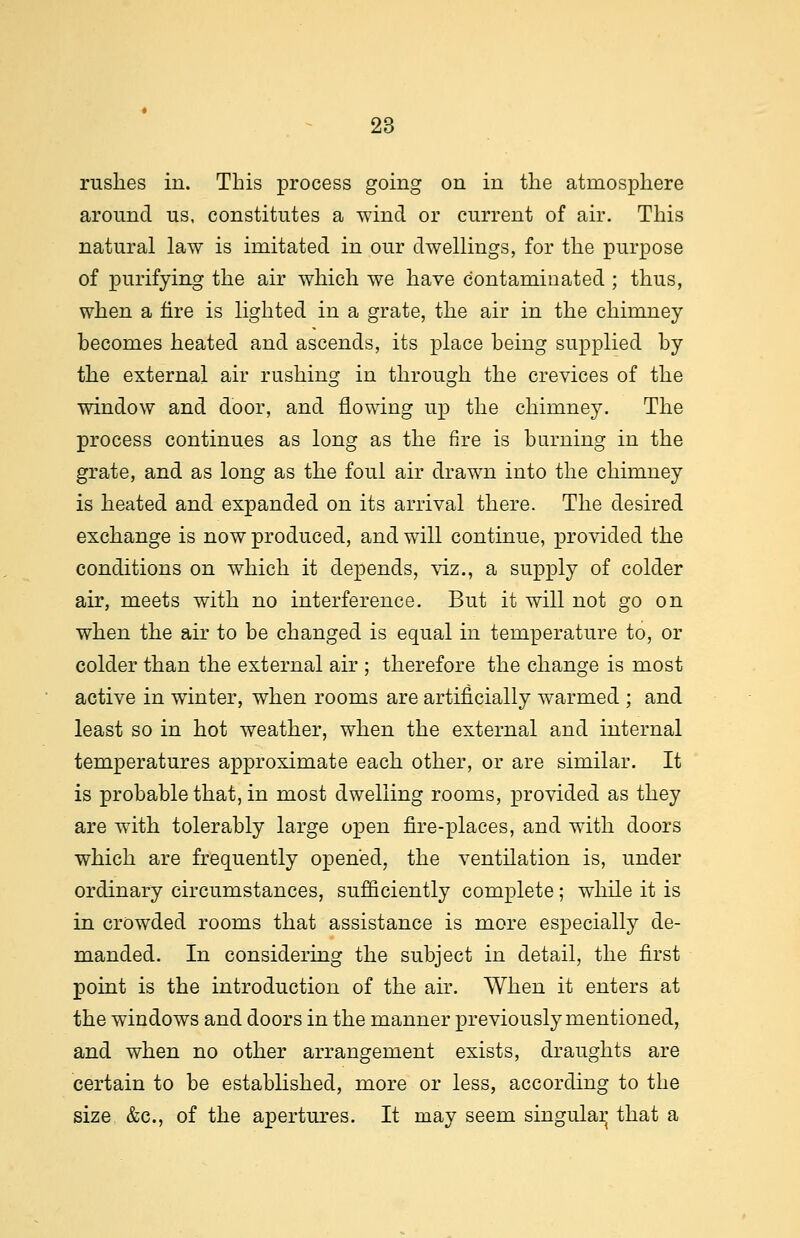 rushes in. This process going on in the atmosphere around us, constitutes a wind or current of air. This natural law is imitated in our dwellings, for the purpose of purifying the air which we have contaminated ; thus, when a fire is lighted in a grate, the air in the chimney becomes heated and ascends, its place being supplied by the external air rushing in through the crevices of the window and door, and flowing up the chimney. The process continues as long as the fire is burning in the grate, and as long as the foul air drawn into the chimney is heated and expanded on its arrival there. The desired exchange is now produced, and will continue, provided the conditions on which it depends, viz., a supply of colder air, meets with no interference. But it will not go on when the air to be changed is equal in temperature to, or colder than the external air ; therefore the change is most active in winter, when rooms are artificially warmed ; and least so in hot weather, when the external and internal temperatures approximate each other, or are similar. It is probable that, in most dwelling rooms, provided as they are with tolerably large open fire-places, and with doors which are frequently opened, the ventilation is, under ordinary circumstances, sufficiently complete; while it is in crowded rooms that assistance is more especially de- manded. In considering the subject in detail, the first point is the introduction of the air. When it enters at the windows and doors in the manner previously mentioned, and when no other arrangement exists, draughts are certain to be established, more or less, according to the size &c, of the apertures. It may seem singular that a