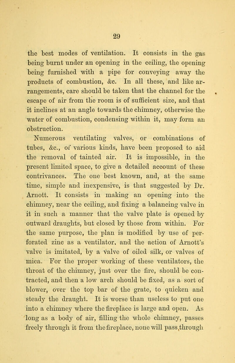 the best modes of ventilation. It consists in the gas being burnt under an opening in the ceiling, the opening being furnished with a pipe for conveying away the products of combustion, &c. In all these, and like ar- rangements, care should be taken that the channel for the escape of air from the room is of sufficient size, and that it inclines at an angle towards the chimney, otherwise the water of combustion, condensing within it, may form an obstruction. Numerous ventilating valves, or combinations of tubes, &c, of various kinds, have been proposed to aid the removal of tainted air. It is impossible, in the present limited space, to give a detailed account of these contrivances. The one best known, and, at the same time, simple and inexpensive, is that suggested by Dr. Arnott. It consists in making an opening into the chimney, near the ceiling, and fixing a balancing valve in it in such a manner that the valve plate is opened by outward draughts, but closed by those from within. For the same purpose, the plan is modified by use of per- forated zinc as a ventilator, and the action of Arnott's valve is imitated, by a valve of oiled silk, or valves of mica. For the proper working of these ventilators, the throat of the chimney, just over the fire, should be con- tracted, and then a low arch should be fixed, as a sort of blower, over the top bar of the grate, to quicken and steady the draught. It is worse than useless to put one into a chimney where the fireplace is large and open. As long as a body of air, filling the whole chimney, passes freely through it from the fireplace, none will pass,through