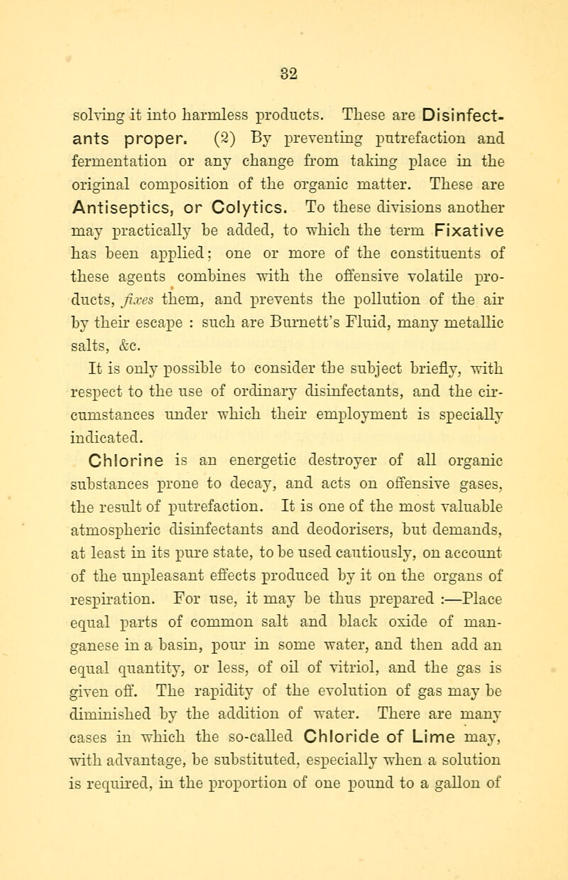 solving it into harmless products. These are Disinfect- ants proper. (2) By preventing putrefaction and fermentation or any change from taking place in the original composition of the organic matter. These are Antiseptics, or Colytics. To these divisions another may practically be added, to which the term Fixative has been applied; one or more of the constituents of these ageuts combines with the offensive volatile pro- ducts, fixes them, and prevents the pollution of the air by their escape : such are Burnett's Fluid, many metallic salts, &c. It is only possible to consider the subject briefly, with respect to the use of ordinary disinfectants, and the cir- cumstances under which their employment is specially indicated. Chlorine is an energetic destroyer of all organic substances prone to decay, and acts on offensive gases, the result of putrefaction. It is one of the most valuable atmospheric disinfectants and deodorisers, but demands, at least in its pure state, to be used cautiously, on account of the unpleasant effects produced by it on the organs of respiration. For use, it may be thus prepared :—Place equal parts of common salt and black oxide of man- ganese in a basin, pour in some water, and then add an equal quantity, or less, of oil of vitriol, and the gas is given off. The rapidity of the evolution of gas may be diminished by the addition of water. There are many cases in which the so-called Chloride of Lime may, with advantage, be substituted, especially when a solution is required, in the proportion of one pound to a gallon of