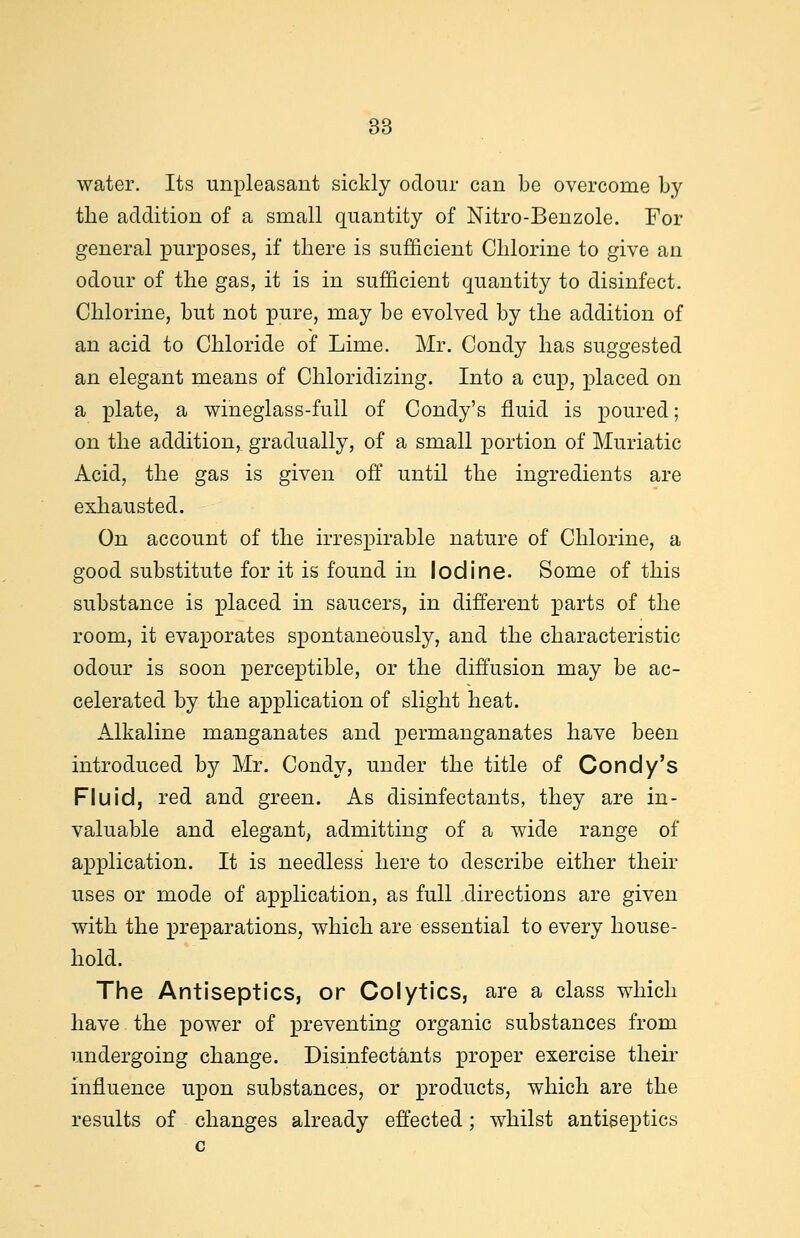 water. Its unpleasant sickly odour can be overcome by the addition of a small quantity of Nitro-Benzole. For general purposes, if there is sufficient Chlorine to give an odour of the gas, it is in sufficient quantity to disinfect. Chlorine, but not pure, may be evolved by the addition of an acid to Chloride of Lime. Mr. Condy has suggested an elegant means of Chloridizing. Into a cup, placed on a plate, a wineglass-full of Condy's fluid is poured; on the addition, gradually, of a small portion of Muriatic Acid, the gas is given off until the ingredients are exhausted. On account of the irrespirable nature of Chlorine, a good substitute for it is found in Iodine. Some of this substance is placed in saucers, in different parts of the room, it evaporates spontaneously, and the characteristic odour is soon perceptible, or the diffusion may be ac- celerated by the application of slight heat. Alkaline manganates and permanganates have been introduced by Mr. Condy, under the title of Condy's Fluid, red and green. As disinfectants, they are in- valuable and elegant, admitting of a wide range of application. It is needless here to describe either their uses or mode of application, as full directions are given with the preparations, which are essential to every house- hold. The Antiseptics, or Colytics, are a class which have the power of preventing organic substances from undergoing change. Disinfectants proper exercise their influence upon substances, or products, which are the results of changes already effected; whilst antiseptics