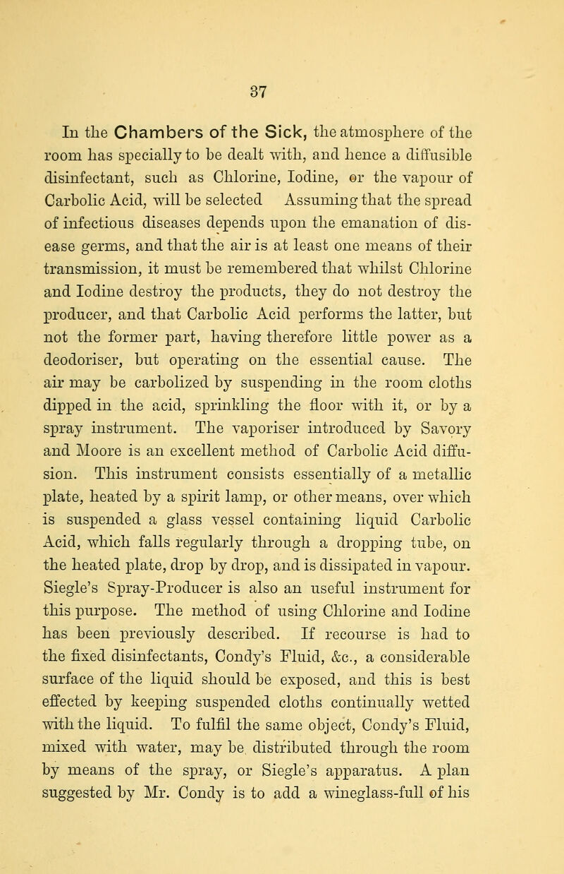 In the Chambers of the Sick, the atmosphere of the room has specially to be dealt with, and hence a diffusible disinfectant, such as Chlorine, Iodine, or the vapour of Carbolic Acid, will be selected Assuming that the spread of infectious diseases depends upon the emanation of dis- ease germs, and that the air is at least one means of their transmission, it must be remembered that whilst Chlorine and Iodine destroy the products, they do not destroy the producer, and that Carbolic Acid performs the latter, but not the former part, having therefore little power as a deodoriser, but operating on the essential cause. The air may be carbolized by suspending in the room cloths dipped in the acid, sprinkling the floor with it, or by a spray instrument. The vaporiser introduced by Savory and Moore is an excellent method of Carbolic Acid diffu- sion. This instrument consists essentially of a metallic plate, heated by a spirit lamp, or other means, over which is suspended a glass vessel containing liquid Carbolic Acid, which falls regularly through a dropping tube, on the heated plate, drop by drop, and is dissipated in vapour. Siegle's Spray-Producer is also an useful instrument for this purpose. The method of using Chlorine and Iodine has been previously described. If recourse is had to the fixed disinfectants, Condy's Fluid, &c, a considerable surface of the liquid should be exposed, and this is best effected by keeping suspended cloths continually wetted with the liquid. To fulfil the same object, Condy's Fluid, mixed with water, may be. distributed through the room by means of the spray, or Siegle's apparatus. A plan suggested by Mr. Condy is to add a wineglass-full of his