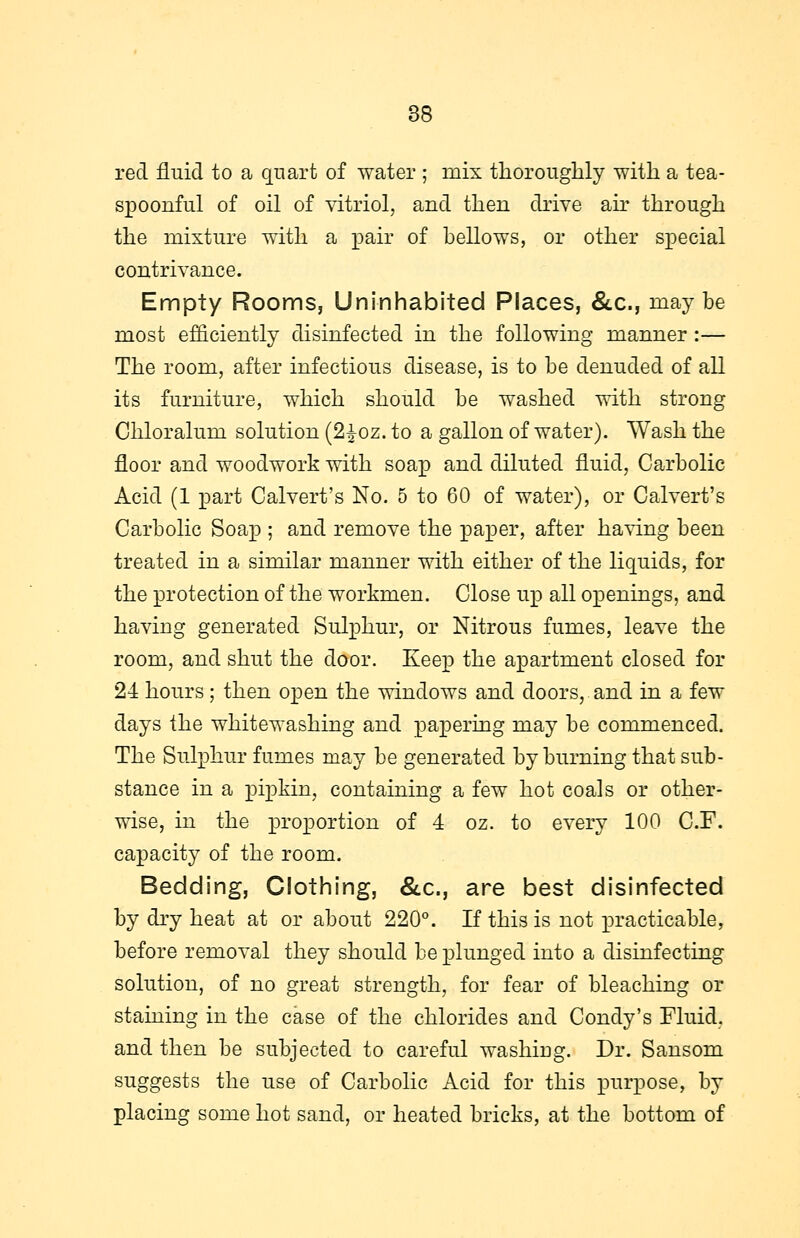 red fluid to a quart of water ; mix thoroughly with a tea- spoonful of oil of vitriol, and then drive air through the mixture with a pair of bellows, or other special contrivance. Empty Rooms, Uninhabited Places, &c., maybe most efficiently disinfected in the following manner :— The room, after infectious disease, is to be denuded of all its furniture, which should be washed with strong Chloralum solution (2£oz. to a gallon of water). Wash the floor and woodwork with soap and diluted fluid, Carbolic Acid (1 part Calvert's No. 5 to 60 of water), or Calvert's Carbolic Soap ; and remove the paper, after having been treated in a similar manner with either of the liquids, for the protection of the workmen. Close up all openings, and having generated Sulphur, or Nitrous fumes, leave the room, and shut the door. Keep the apartment closed for 24 hours; then open the windows and doors, and in a few days the whitewashing and papering may be commenced. The Sulphur fumes may be generated by burning that sub- stance in a pipkin, containing a few hot coals or other- wise, in the proportion of 4 oz. to every 100 C.F. capacity of the room. Bedding, Clothing, &c, are best disinfected by dry heat at or about 220°. If this is not practicable, before removal they should be plunged into a disinfecting solution, of no great strength, for fear of bleaching or staining in the case of the chlorides and Condy's Fluid, and then be subjected to careful washing. Dr. Sansom suggests the use of Carbolic Acid for this purpose, by placing some hot sand, or heated bricks, at the bottom of