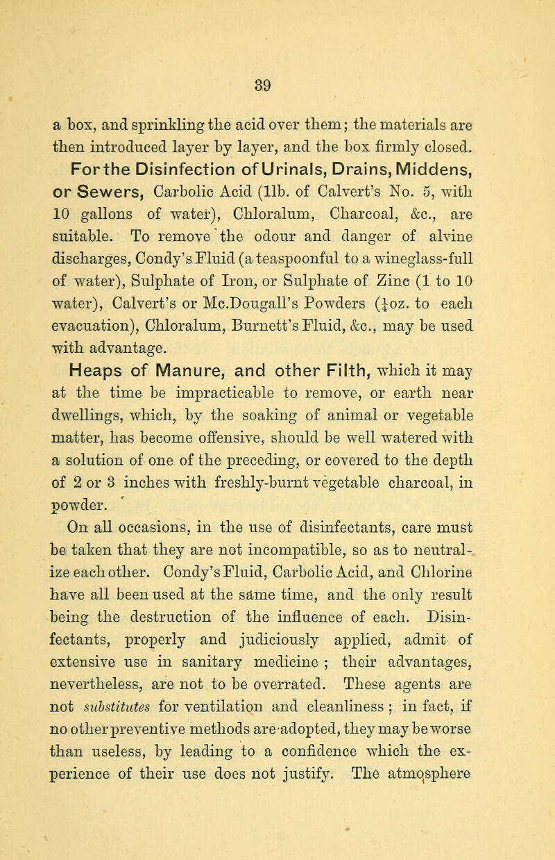 a bos, and sprinkling the acid over them; the materials are then introduced layer by layer, and the box firmly closed. Forthe Disinfection of Urinals, Drains, Middens, or Sewers, Carbolic Acid (lib. of Calvert's No. 5, with 10 gallons of water), Chloralum, Charcoal, &c, are suitable. To remove the odour and danger of alvine discharges, Condy's Fluid (a teaspoonful to a wineglass-full of water), Sulphate of Iron, or Sulphate of Zinc (1 to 10 water), Calvert's or Mc.Dougall's Powders (Joz. to each evacuation), Chloralum, Burnett's Fluid, &c, may be used with advantage. Heaps of Manure, and other Filth, which it may at the time be impracticable to remove, or earth near dwellings, which, by the soaking of animal or vegetable matter, has become offensive, should be well watered with a solution of one of the preceding, or covered to the depth of 2 or 3 inches with freshly-burnt vegetable charcoal, in powder. On all occasions, in the use of disinfectants, care must be taken that they are not incompatible, so as to neutral- ize each other. Condy's Fluid, Carbolic Acid, and Chlorine have all been used at the same time, and the only result being the destruction of the influence of each. Disin- fectants, properly and judiciously applied, admit of extensive use in sanitary medicine ; their advantages, nevertheless, are not to be overrated. These agents are not substitutes for ventilation and cleanliness ; in fact, if no other preventive methods are-adopted, they may be worse than useless, by leading to a confidence which the ex- perience of their use does not justify. The atmosphere