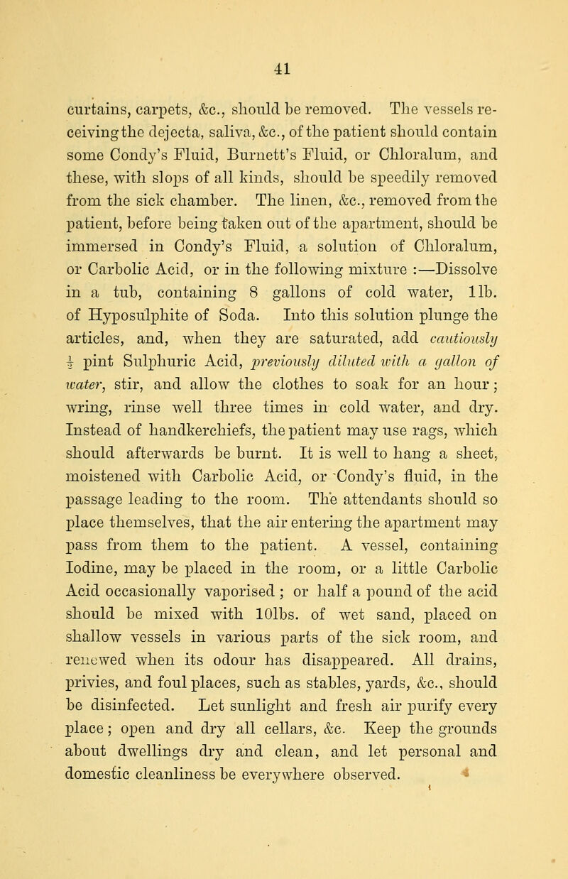 curtains, carpets, &c, should be removed. The vessels re- ceivingthe dejecta, saliva, &c, of the patient should contain some Condy's Fluid, Burnett's Fluid, or Chloralum, and these, with slops of all kinds, should be speedily removed from the sick chamber. The linen, &c, removed from the patient, before being taken out of the apartment, should be immersed in Condy's Fluid, a solution of Chloralum, or Carbolic Acid, or in the following mixture :—Dissolve in a tub, containing 8 gallons of cold water, lib. of Hyposulphite of Soda. Into this solution plunge the articles, and, when they are saturated, add cautiously i pint Sulphuric Acid, previously diluted with a gallon of water, stir, and allow the clothes to soak for an hour; wring, rinse well three times in cold water, and dry. Instead of handkerchiefs, the patient may use rags, which should afterwards be burnt. It is well to hang a sheet, moistened with Carbolic Acid, or 'Condy's fluid, in the passage leading to the room. The attendants should so place themselves, that the air entering the apartment may pass from them to the patient. A vessel, containing Iodine, may be placed in the room, or a little Carbolic Acid occasionally vaporised ; or half a pound of the acid should be mixed with lOlbs. of wet sand, placed on shallow vessels in various parts of the sick room, and renewed when its odour has disappeared. All drains, privies, and foul places, such as stables, yards, &c, should be disinfected. Let sunlight and fresh air purify every place; open and dry all cellars, &e. Keep the grounds about dwellings dry and clean, and let personal and domestic cleanliness be everywhere observed.