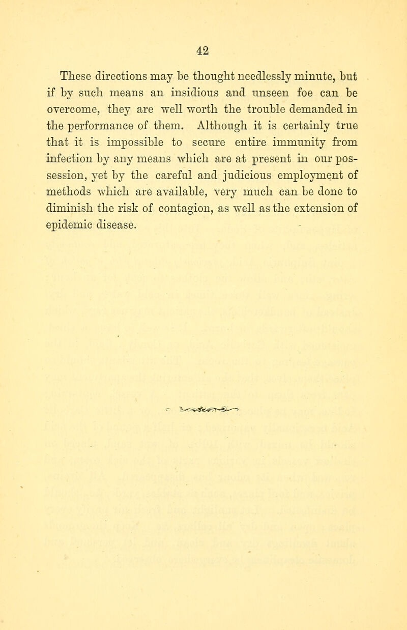 These directions may be thought needlessly minute, but if by such means an insidious and unseen foe can be overcome, they are well worth the trouble demanded in the performance of them. Although it is certainly true that it is impossible to secure entire immunity from infection by any means which are at present in our pos- session, yet by the careful and judicious employment of methods which are available, very much can be done to diminish the risk of contagion, as well as the extension of epidemic disease.