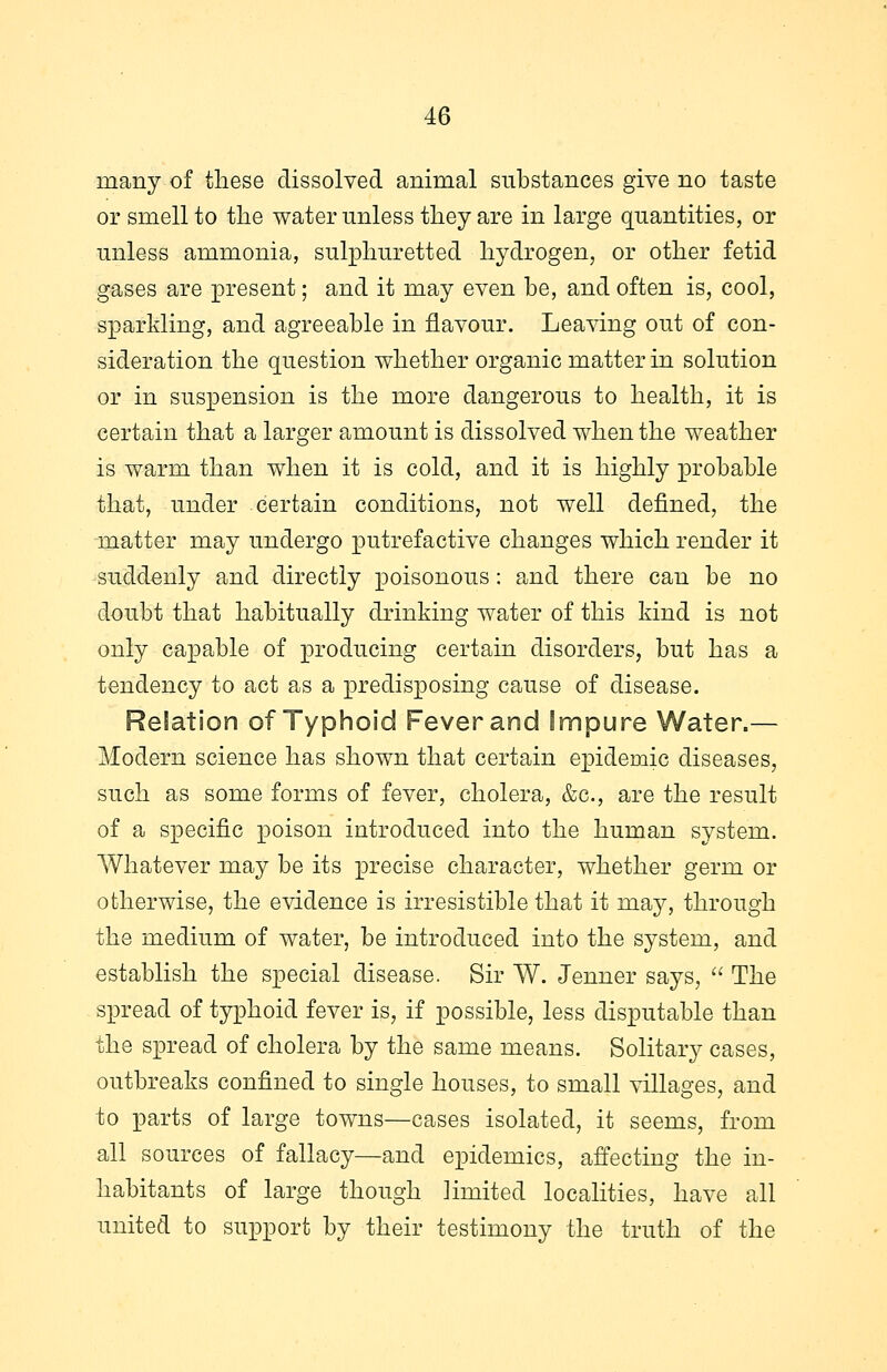 many of these dissolved animal substances give no taste or smell to the water unless they are in large quantities, or unless ammonia, sulphuretted hydrogen, or other fetid gases are present; and it may even be, and often is, cool, sparkling, and agreeable in flavour. Leaving out of con- sideration the question whether organic matter in solution or in suspension is the more dangerous to health, it is certain that a larger amount is dissolved when the weather is warm than when it is cold, and it is highly probable that, under certain conditions, not well defined, the matter may undergo putrefactive changes which render it suddenly and directly poisonous: and there can be no doubt that habitually drinking water of this kind is not only capable of producing certain disorders, but has a tendency to act as a predisposing cause of disease. Relation of Typhoid Fever and Impure Water.— Modern science has shown that certain epidemic diseases, such as some forms of fever, cholera, &c, are the result of a specific poison introduced into the human system. Whatever may be its precise character, whether germ or otherwise, the evidence is irresistible that it may, through the medium of water, be introduced into the system, and establish the special disease. Sir W. Jenner says,  The spread of typhoid fever is, if possible, less disputable than the spread of cholera by the same means. Solitary cases, outbreaks confined to single houses, to small villages, and to parts of large towns—cases isolated, it seems, from all sources of fallacy—and epidemics, affecting the in- habitants of large though Hniited localities, have all united to support by their testimony the truth of the