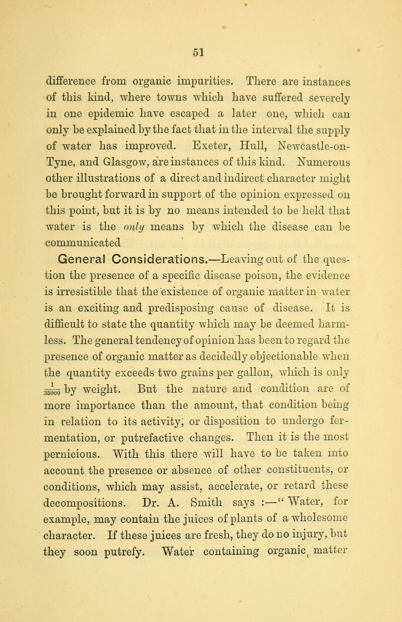 difference from organic impurities. There are instances of this kind, where towns which have suffered severely in one epidemic have escaped a later one, which can only be explained by the fact that in the interval the supply of water has improved. Exeter, Hull, Newcastle-on- Tyne, and Glasgow, are instances of this kind. Numerous other illustrations of a direct and indirect character might be brought forward in support of the opinion expressed on this point, but it is by no means intended to be held that water is the only means by which the disease can be communicated General Considerations.—Leaving out of the ques- tion the presence of a specific disease poison, the evidence is irresistible that the existence of organic matter in water is an exciting and predisposing cause of disease. It is difficult to state the quantity which may be deemed harm- less. The general tendency of opinion'has been to regard the presence of organic matter as decidedly objectionable when the quantity exceeds two grains per gallon, which is only •» Dy weight. But the nature and condition are of more importance than the amount, that condition being in relation to its activity; or disposition to undergo fer- mentation, or putrefactive changes. Then it is the most pernicious. With this there will have to be taken into account the presence or absence of other constituents, or conditions, which may assist, accelerate, or retard these decompositions. Dr. A. Smith says :— Water, for example, may contain the juices of plants of a wholesome character. If these juices are fresh, they do no injury, but they soon putrefy. Water containing organic{ matter