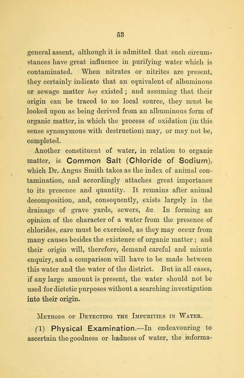 general assent, although it is admitted that such circum- stances have great influence in purifying water which is contaminated. When nitrates or nitrites are present, they certainly indicate that an equivalent of albuminous or sewage matter has existed; and assuming that their origin can be traced to no local source, they must be looked upon as being derived from an albuminous form of organic matter, in which the process of oxidation (in this sense synonymous with destruction) may, or may not be, completed. Another constituent of water, in relation to organic matter, is Common Salt (Chloride of Sodium), which Dr. Angus Smith takes as the index of animal con- tamination, and accordingly attaches great importance to its presence and quantity. It remains after animal decomposition, and, consequently, exists largely in the drainage of grave yards, sewers, &c In forming an opinion of the character of a water from the presence of chlorides, care must be exercised, as thev may occur from many causes besides the existence of organic matter ; and their origin will, therefore, demand careful and minute enquiry, and a comparison will have to be made between this water and the water of the district. But in all cases, if any large amount is present, the water should not be used for dietetic purposes without a searching investigation into their origin. Methods of Detecting the Impueities in Water. (I) Physical Examination.—In endeavouring to ascertain the goodness or badness of water, the kiforma-