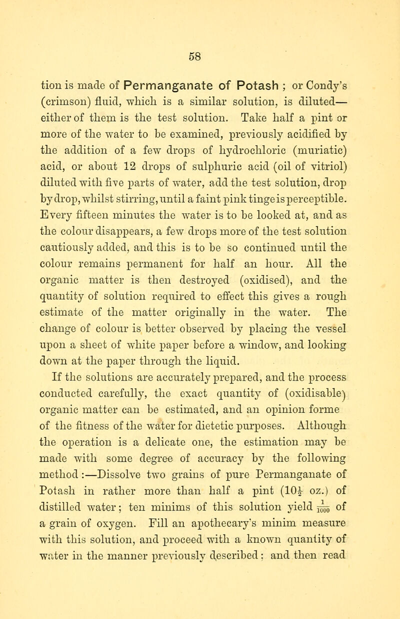 tionis made of Permanganate of Potash ; or Condy's (crimson) fluid, which is a similar solution, is diluted— either of them is the test solution. Take half a pint or more of the water to be examined, previously acidified by the addition of a few drops of hydrochloric (muriatic) acid, or about 12 drops of sulphuric acid (oil of vitriol) diluted with five parts of water, add the test solution, drop by drop, whilst stirring, until a faint pink tinge is perceptible. Every fifteen minutes the water is to be looked at, and as the colour disappears, a few drops more of the test solution cautiously added, and this is to be so continued until the colour remains permanent for half an hour. All the organic matter is then destroyed (oxidised), and the quantity of solution required to effect this gives a rough estimate of the matter originally in the water. The change of colour is better observed by placing the vessel upon a sheet of white paper before a window, and looking down at the paper through the liquid. If the solutions are accurately prepared, and the process conducted carefully, the exact quantity of (oxidisable) organic matter can be estimated, and an opinion forme of the fitness of the water for dietetic purposes. Although the operation is a delicate one, the estimation may be made with some degree of accuracy by the following method:—Dissolve two grains of pure Permanganate of Potash in rather more than half a pint (10£ oz.) of distilled water; ten minims of this solution yield 5^5 °f a grain of oxygen. Fill an apothecary's minim measure with this solution, and proceed with a known quantity of water in the manner previously described : and then read