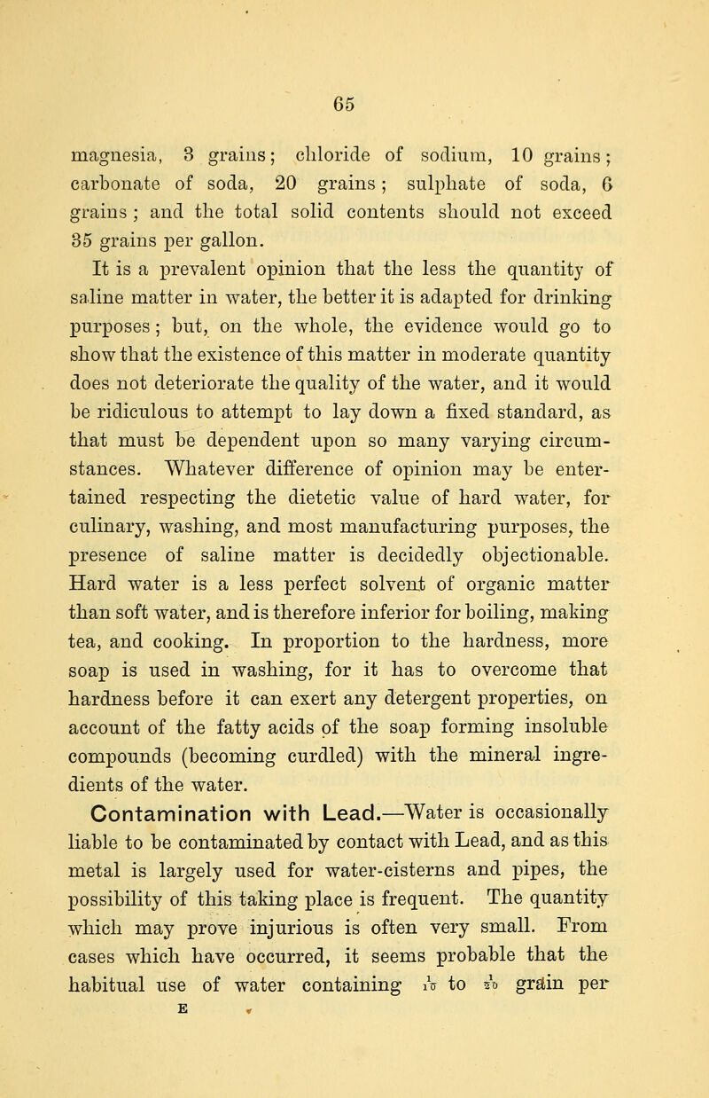 magnesia, 3 grains; chloride of sodium, 10 grains; carbonate of soda, 20 grains; sulphate of soda, 6 grains ; and the total solid contents should not exceed 35 grains per gallon. It is a prevalent opinion that the less the quantity of saline matter in water, the better it is adapted for drinking purposes; but, on the whole, the evidence would go to show that the existence of this matter in moderate quantity does not deteriorate the quality of the water, and it would be ridiculous to attempt to lay down a fixed standard, as that must be dependent upon so many varying circum- stances. Whatever difference of opinion may be enter- tained respecting the dietetic value of hard water, for culinary, washing, and most manufacturing purposes, the presence of saline matter is decidedly objectionable. Hard water is a less perfect solvent of organic matter than soft water, and is therefore inferior for boiling, making tea, and cooking. In proportion to the hardness, more soap is used in washing, for it has to overcome that hardness before it can exert any detergent properties, on account of the fatty acids of the soap forming insoluble compounds (becoming curdled) with the mineral ingre- dients of the water. Contamination with Lead.—Water is occasionally liable to be contaminated by contact with Lead, and as this metal is largely used for water-cisterns and pipes, the possibility of this taking place is frequent. The quantity which may prove injurious is often very small. From cases which have occurred, it seems probable that the habitual use of water containing A to ** grain per