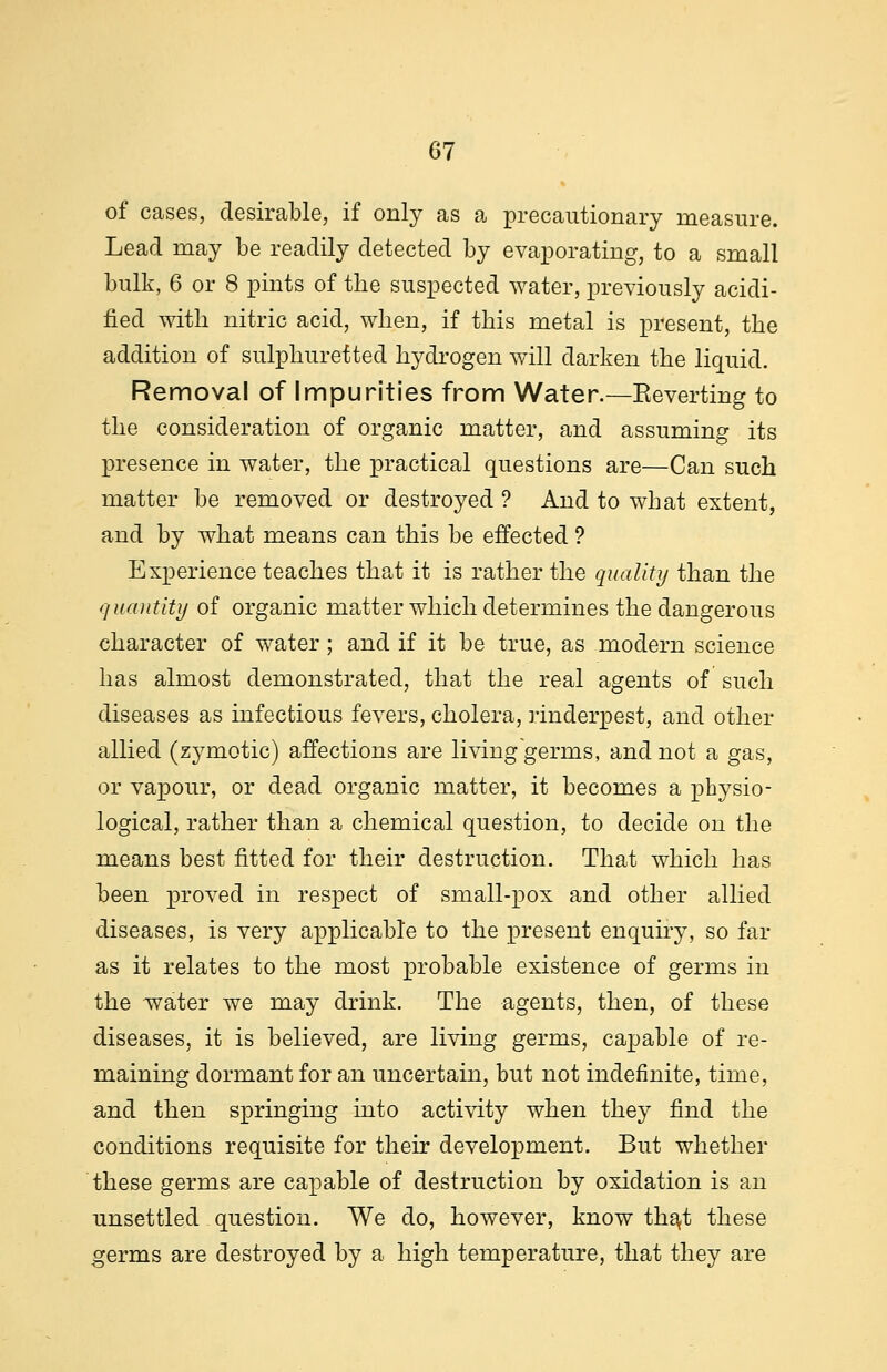 of cases, desirable, if only as a precautionary measure. Lead may be readily detected by evaporating, to a small bulk, 6 or 8 pints of the suspected water, previously acidi- fied with nitric acid, when, if this metal is present, the addition of sulphuretted hydrogen will darken the liquid. Removal of Impurities from Water.—Keverting to the consideration of organic matter, and assuming its presence in water, the practical questions are—Can such matter be removed or destroyed ? And to what extent, and by what means can this be effected ? Experience teaches that it is rather the quality than the quantity of organic matter which determines the dangerous character of water; and if it be true, as modern science has almost demonstrated, that the real agents of such diseases as infectious fevers, cholera, rinderpest, and other allied (zymotic) affections are living germs, and not a gas, or vapour, or dead organic matter, it becomes a physio- logical, rather than a chemical question, to decide on the means best fitted for their destruction. That which has been proved in respect of small-pox and other allied diseases, is very applicable to the present enquiry, so far as it relates to the most probable existence of germs in the water we may drink. The agents, then, of these diseases, it is believed, are living germs, capable of re- maining dormant for an uncertain, but not indefinite, time, and then springing into activity when they find the conditions requisite for their development. But whether these germs are capable of destruction by oxidation is an unsettled question. We do, however, know that these germs are destroyed by a high temperature, that they are