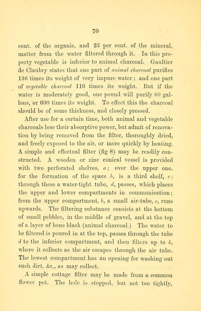 cent, of the organic, and 25 per cent, of the mineral, matter from the water filtered through it. In this pro- perty vegetable is inferior to animal charcoal. Gaultier de Claubry states that one part of animal charcoal purifies 136 times its weight of very impure water ; and one part of vegetable charcoal 116 times its weight. But if the water is moderately good, one pound will purify 60 gal- lons, or 600 times its weight. To effect this the charcoal should be of some thickness, and closely pressed. After use for a certain time, both animal and vegetable charcoals lose their absorptive power, but admit of renova- tion by being removed from the filter, thoroughly dried, and freely exposed to the air, or more quickly by heating. A simple and effectual filter (fig 8) may be readily con- structed. A wooden or zinc conical vessel is provided with two perforated shelves, a; over the upper one, for the formation of the space b, is a third shelf, c; through these a water-tight tube, d, passes, which places the upper and lower compartments in communication; from the upper compartment, b, a small air-tube, e, runs upwards. The filtering substance consists at the bottom of small pebbles, in the middle of gravel, and at the top of a layer of bone black (animal charcoal.) The water to be filtered is poured in at the top, passes through the tube d to the inferior compartment, and then filters up to b, where it collects as the air escapes through the air tube. The lowest compartment has an opening for washing out such dirt, &c, as may collect. A simple cottage filter may be made from a common flower pot. The hole is stopped, but not too tightly,