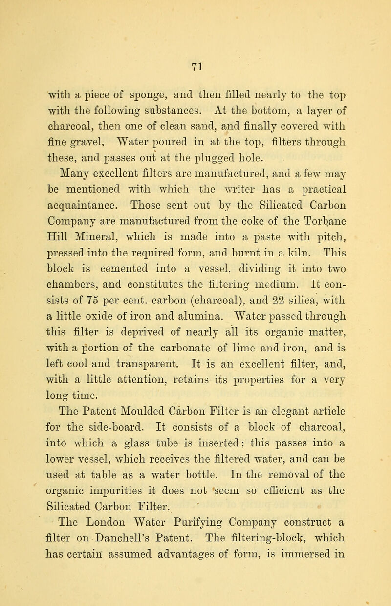 with a piece of sponge, and then filled nearly to the top with the following substances. At the bottom, a layer of charcoal, then one of clean sand, and finally covered with fine gravel. Water poured in at the top, filters through these, and passes out at the plugged hole. Many excellent filters are manufactured, and a few may be mentioned with which the writer has a practical acquaintance. Those sent out by the Silicated Carbon Company are manufactured from the coke of the Torhane Hill Mineral, which is made into a paste with pitch, pressed into the required form, and burnt in a kiln. This block is cemented into a vessel, dividing it into two chambers, and constitutes the filtering medium. It con- sists of 75 per cent, carbon (charcoal), and 22 silica, with a little oxide of iron and alumina. Water passed through this filter is deprived of nearly all its organic matter, with a portion of the carbonate of lime and iron, and is left cool and transparent. It is an excellent filter, and, with a little attention, retains its properties for a very long time. The Patent Moulded Carbon Filter is an elegant article for the side-board. It consists of a block of charcoal, into which a glass tube is inserted; this passes into a lower vessel, which receives the filtered water, and can be used at table as a water bottle. In the removal of the organic impurities it does not seem so efficient as the Silicated Carbon Filter. The London Water Purifying Company construct a filter on Danchell's Patent. The filtering-bloc^, which has certain assumed advantages of form, is immersed in