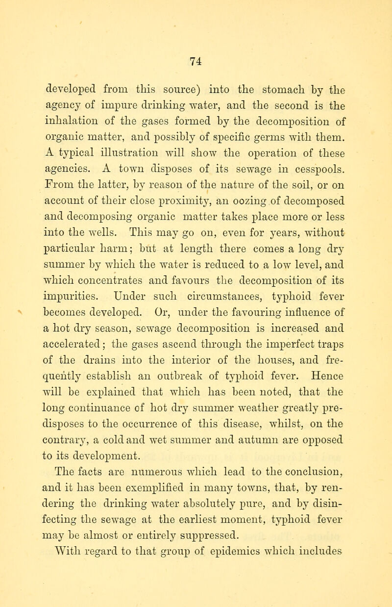 developed from this source) into the stomach by the agency of impure drinking water, and the second is the inhalation of the gases formed by the decomposition of organic matter, and possibly of specific germs with them. A typical illustration will show the operation of these agencies. A town disposes of its sewage in cesspools. From the latter, by reason of the nature of the soil, or on account of their close proximity, an oozing of decomposed and decomposing organic matter takes place more or less into the wells. This may go on, even for years, without particular harm; but at length there comes a long dry summer by which the water is reduced to a low level, and which concentrates and favours the decomposition of its impurities. Under such circumstances, typhoid fever becomes developed. Or, under the favouring influence of a hot dry season, sewage decomposition is increased and accelerated; the gases ascend through the imperfect traps of the drains into the interior of the houses, and fre- quently establish an outbreak of typhoid fever. Hence will be explained that which has been noted, that the long continuance of hot dry summer weather greatly pre- disposes to the occurrence of this disease, whilst, on the contrary, a cold and wet summer and autumn are opposed to its development. The facts are numerous which lead to the conclusion, and it has been exemplified in many towns, that, by ren- dering the drinking water absolutely pure, and by disin- fecting the sewage at the earliest moment, typhoid fever may be almost or entirely suppressed. With regard to that group of epidemics which includes