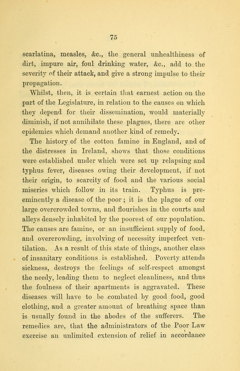 scarlatina, measles, &c, the general unhealthiness of dirt, impure air, foul drinking water, &c, add to the severity of their attack, and give a strong impulse to their propagation. Whilst, then, it is -certain that earnest action on the part of the Legislature, in relation to the causes on which they depend for their dissemination, would materially diminish, if not annihilate these plagues, there are other epidemics which demand another kind of remedy. The history of the cotton famine in England, and of the distresses in Ireland, shows that those conditions were established under which were set up relapsing and typhus fever, diseases owing their development, if not their origin, to scarcity of food and the various social miseries which follow in its train. Typhus is pre- eminently a disease of the poor; it is the plague of our large overcrowded towns, and flourishes in the courts and alleys densely inhabited by the poorest of our population. The causes are famine, or an insufficient supply of food, and overcrowding, involving of necessity imperfect ven- tilation. Asa result of this state of things, another class of insanitary conditions is established. Poverty attends sickness, destroys the feelings of self-respect amongst the needy, leading them to neglect cleanliness, and thus the foulness of then apartments is aggravated. These diseases will have to be combated by good food, good clothing, and a greater amount of breathing space than is usually found in the abodes of the sufferers. The remedies are, that the administrators of the Poor Law exercise an unlimited extension of relief in accordance