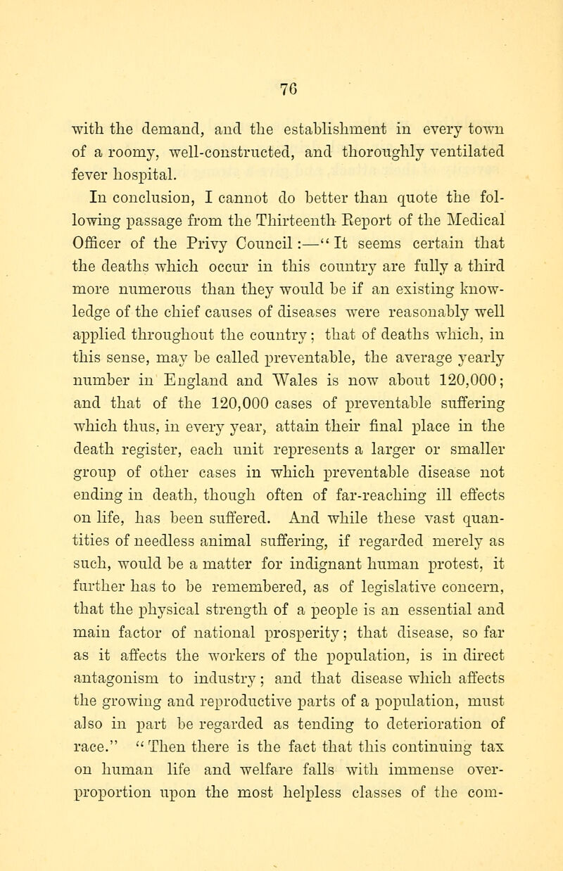 with the demand, and the establishment in every town of a roomy, well-constructed, and thoroughly ventilated fever hospital. In conclusion, I cannot do better than quote the fol- lowing passage from the Thirteenth Eeport of the Medical Officer of the Privy Council:—It seems certain that the deaths which occur in this country are fully a third more numerous than they would be if an existing know- ledge of the chief causes of diseases were reasonably well applied throughout the country; that of deaths which, in this sense, may be called preventable, the average yearly number in England and Wales is now about 120,000; and that of the 120,000 cases of preventable suffering which thus, in every year, attain then final place in the death register, each unit represents a larger or smaller group of other cases in which preventable disease not ending in death, though often of far-reaching ill effects on life, has been suffered. And while these vast quan- tities of needless animal suffering, if regarded merely as such, would be a matter for indignant human protest, it further has to be remembered, as of legislative concern, that the physical strength of a people is an essential and main factor of national prosperity; that disease, so far as it affects the workers of the population, is in direct antagonism to industry; and that disease which affects the growing and reproductive parts of a population, must also in part be regarded as tending to deterioration of race.  Then there is the fact that this continuing tax on human life and welfare falls with immense over- proportion upon the most helpless classes of the com-