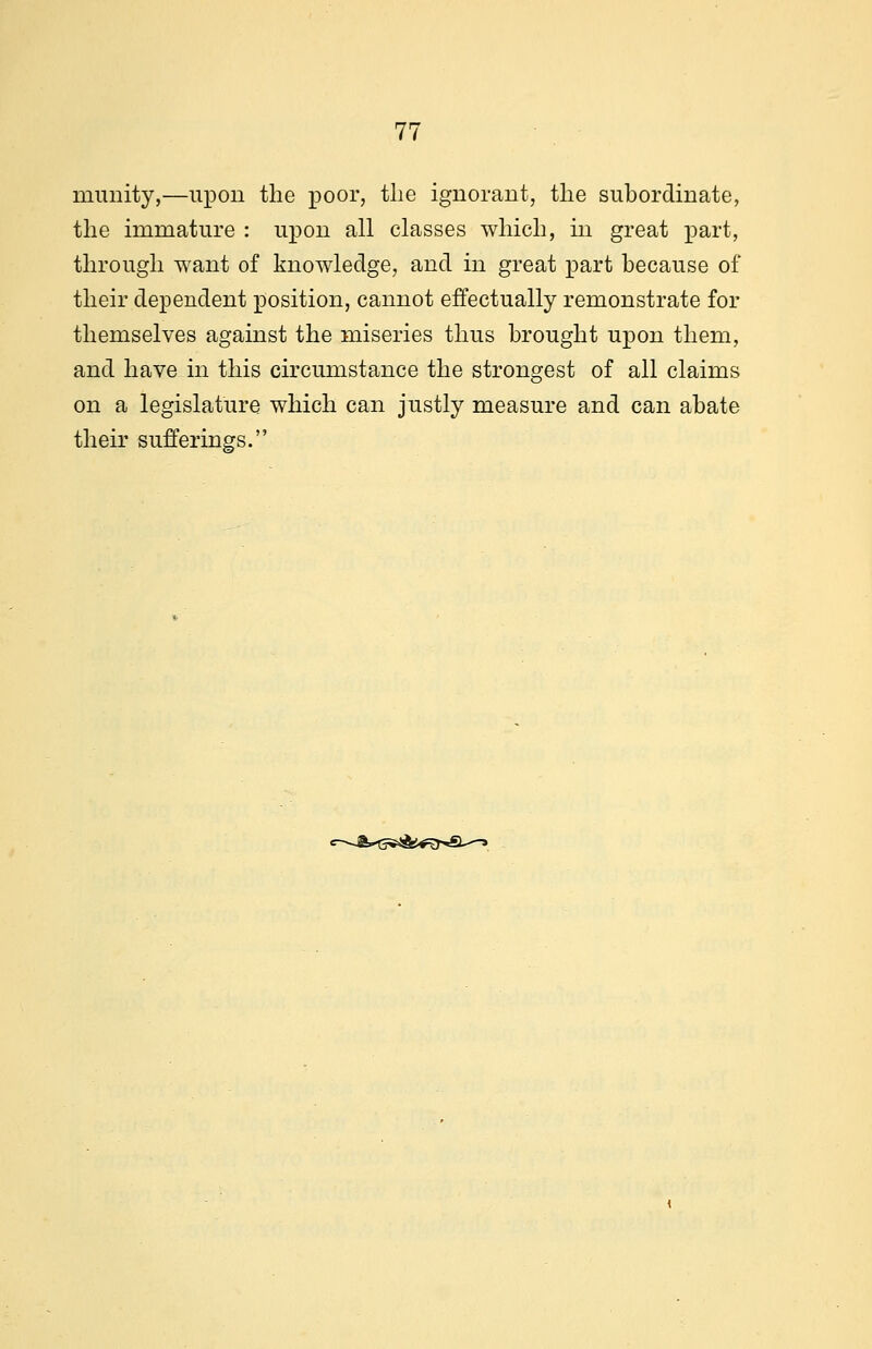 mimity,—upon the poor, the ignorant, the subordinate, the immature : upon all classes which, in great part, through want of knowledge, and in great part because of their dependent position, cannot effectually remonstrate for themselves against the miseries thus brought upon them, and have in this circumstance the strongest of all claims on a legislature which can justly measure and can abate their sufferings. e-~&*G^&e$*€L^-»