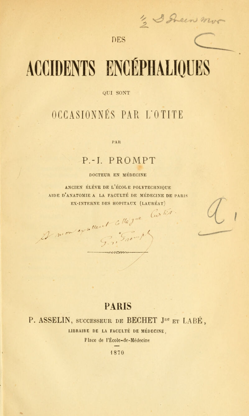 . \^ ^>-^^-wO ^^hihC^ ^ DES ACCIDENTS ENCÉPHâLIOUES QUI SONT OCCASIONNÉS PAR L'OTITE PAR P.-J. PROMPT DOCTEUR EN MÉDECINE ANCIEN ÉLÈVE DE l'ÉCOLE POLYTECHNIQUE AIDE d'aNATOMIE A LA FACULTÉ DE MÉDECINE DE PARIS EX-INTERNE DES HOPITAUX (LAURÉAT) .J '-'^ ,d!2- ^.;' —t<NC COOOOo- PARIS P. ASSELIN, SUCCESSEUR de BECHET J''^ et LABÉ, LIBRAIRE DE LA FACULTÉ DE MÉDECINE, Place de l'École-de-Médecine 1870