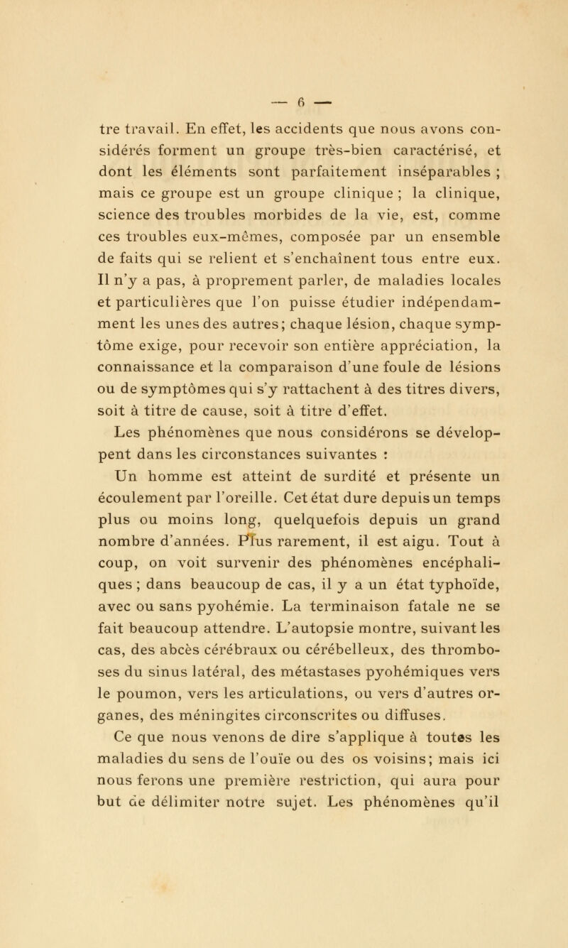 tre travail. En effet, les accidents que nous avons con- sidérés forment un groupe très-bien caractérisé, et dont les éléments sont parfaitement inséparables ; mais ce groupe est un groupe clinique ; la clinique, science des troubles morbides de la vie, est, comme ces troubles eux-mêmes, composée par un ensemble de faits qui se relient et s'enchaînent tous entre eux. Il n'y a pas, à proprement parler, de maladies locales et particulières que l'on puisse étudier indépendam- ment les unes des autres; chaque lésion, chaque symp- tôme exige, pour recevoir son entière appréciation, la connaissance et la comparaison d'une foule de lésions ou de symptômes qui s'y rattachent à des titres divers, soit à titre de cause, soit à titre d'effet. Les phénomènes que nous considérons se dévelop- pent dans les circonstances suivantes : Un homme est atteint de surdité et présente un écoulement par l'oreille. Cet état dure depuis un temps plus ou moins long, quelquefois depuis un grand nombre d'années. FTus rarement, il est aigu. Tout à coup, on voit survenir des phénomènes encéphali- ques ; dans beaucoup de cas, il y a un état typhoïde, avec ou sans pyohémie. La terminaison fatale ne se fait beaucoup attendre. L'autopsie montre, suivant les cas, des abcès cérébraux ou cérébelleux, des thrombo- ses du sinus latéral, des métastases pyohémiques vers le poumon, vers les articulations, ou vers d'autres or- ganes, des méningites circonscrites ou diffuses. Ce que nous venons de dire s'applique à toutes les maladies du sens de l'ouïe ou des os voisins; mais ici nous ferons une première restriction, qui aura pour but de délimiter notre sujet. Les phénomènes qu'il