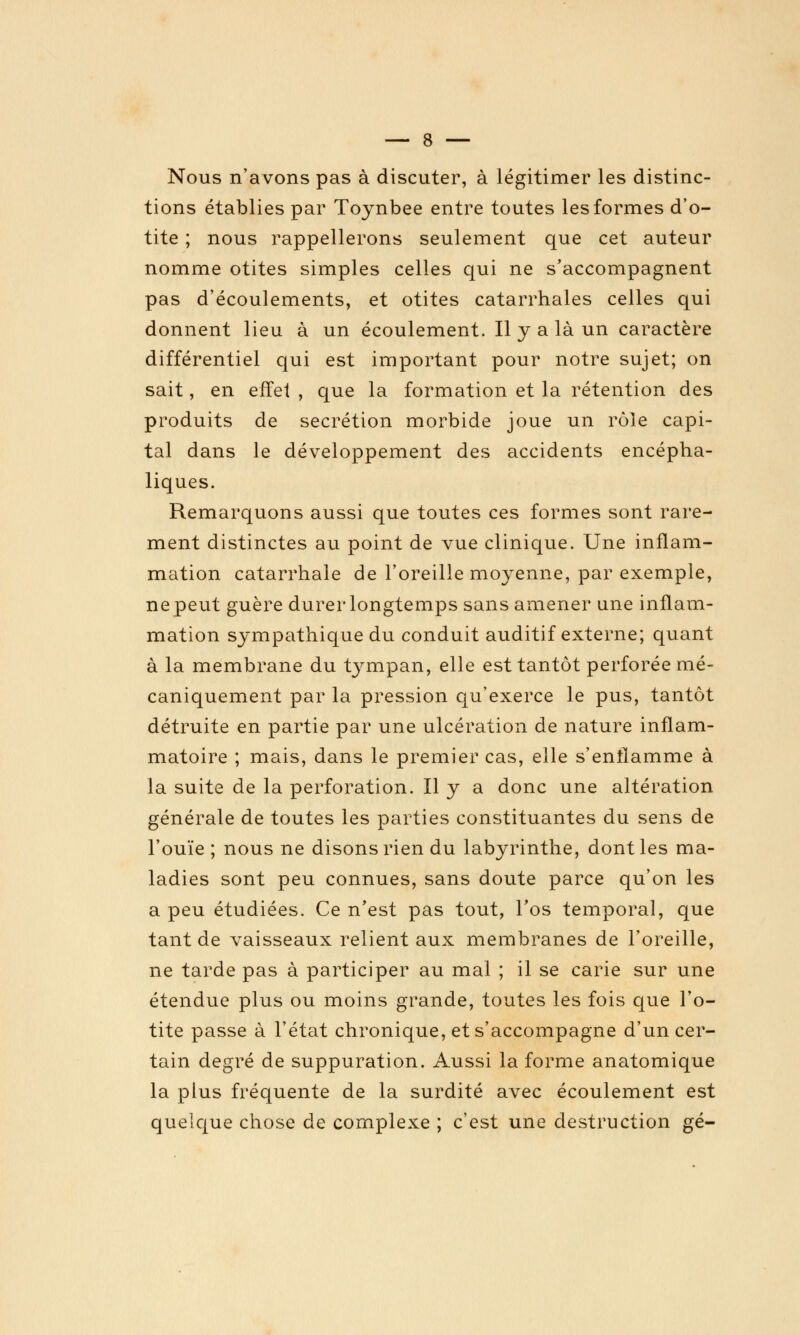 Nous n'avons pas à discuter, à légitimer les distinc- tions établies par Toynbee entre toutes les formes d'o- tite ; nous rappellerons seulement que cet auteur nomme otites simples celles qui ne s'accompagnent pas d'écoulements, et otites catarrhales celles qui donnent lieu à un écoulement. Il y a là un caractère différentiel qui est important pour notre sujet; on sait, en effet , que la formation et la rétention des produits de sécrétion morbide joue un rôle capi- tal dans le développement des accidents encépha- liques. Remarquons aussi que toutes ces formes sont rare- ment distinctes au point de vue clinique. Une inflam- mation catarrhale de l'oreille moyenne, par exemple, ne peut guère durer longtemps sans amener une inflam- mation sympathique du conduit auditif externe; quant à la membrane du tj^mpan, elle est tantôt perforée mé- caniquement par la pression qu'exerce le pus, tantôt détruite en partie par une ulcération de nature inflam- matoire ; mais, dans le premier cas, elle s'enflamme à la suite de la perforation. Il y a donc une altération générale de toutes les parties constituantes du sens de l'ouïe ; nous ne disons rien du labyrinthe, dont les ma- ladies sont peu connues, sans doute parce qu'on les a peu étudiées. Ce n'est pas tout, l'os temporal, que tant de vaisseaux relient aux membranes de l'oreille, ne tarde pas à participer au mal ; il se carie sur une étendue plus ou moins grande, toutes les fois que l'o- tite passe à l'état chronique, et s'accompagne d'un cer- tain degré de suppuration. Aussi la forme anatomique la plus fréquente de la surdité avec écoulement est quelque chose de complexe ; c'est une destruction gé-