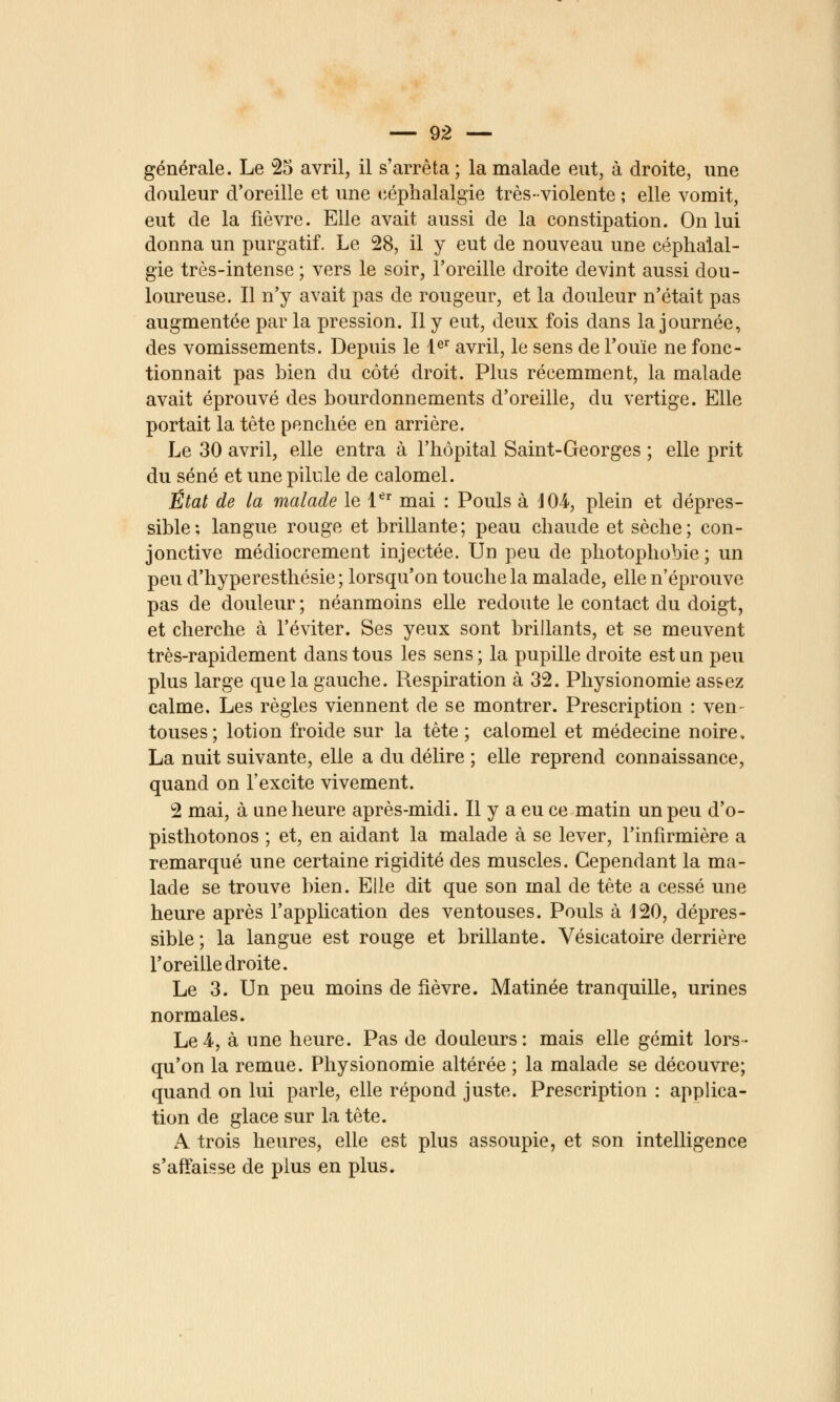 générale. Le 25 avril, il s'arrêta ; la malade eut, à droite, une douleur d'oreille et une céphalalgie très-violente ; elle vomit, eut de la fièvre. Elle avait aussi de la constipation. On lui donna un purgatif. Le 28, il y eut de nouveau une céphalal- gie très-intense ; vers le soir, l'oreille droite devint aussi dou- loureuse. Il n'y avait pas de rougeur, et la douleur n'était pas augmentée par la pression. Il y eut, deux fois dans la journée, des vomissements. Depuis le l^'' avril, le sens de l'ouïe ne fonc- tionnait pas bien du côté droit. Plus récemment, la malade avait éprouvé des bourdonnements d'oreille, du vertige. Elle portait la tète penchée en arrière. Le 30 avril, elle entra à l'hôpital Saint-Georges ; elle prit du séné et une pilule de calomel. État de la malade le l^' mai : Pouls à lOi, plein et dépres- sible; langue rouge et brillante; peau chaude et sèche; con- jonctive médiocrement injectée. Un peu de photophobie ; un peu d'hyperesthésie; lorsqu'on touche la malade, elle n'éprouve pas de douleur ; néanmoins elle redoute le contact du doigt, et cherche à l'éviter. Ses yeux sont brillants, et se meuvent très-rapidement dans tous les sens ; la pupille droite est un peu plus large que la gauche. Respiration à 32. Physionomie as&ez calme. Les règles viennent de se montrer. Prescription : ven- touses; lotion froide sur la tête ; calomel et médecine noire, La nuit suivante, elle a du délire ; elle reprend connaissance, quand on l'excite vivement. 2 mai, à une heure après-midi. Il y a eu ce matin un peu d'o- pisthotonos ; et, en aidant la malade à se lever, l'infirmière a remarqué une certaine rigidité des muscles. Cependant la ma- lade se trouve bien. Elle dit que son mal de tête a cessé une heure après l'application des ventouses. Pouls à 120, dépres- sible ; la langue est rouge et brillante. Vésicatoire derrière Foreille droite. Le 3. Un peu moins de lièvre. Matinée tranquille, urines normales. Le4, à une heure. Pas de douleurs: mais elle gémit lors- qu'on la remue. Physionomie altérée ; la malade se découvre; quand on lui parle, elle répond juste. Prescription : applica- tion de glace sur la tète. A trois heures, elle est plus assoupie, et son intelligence s'affaisse de plus en plus.