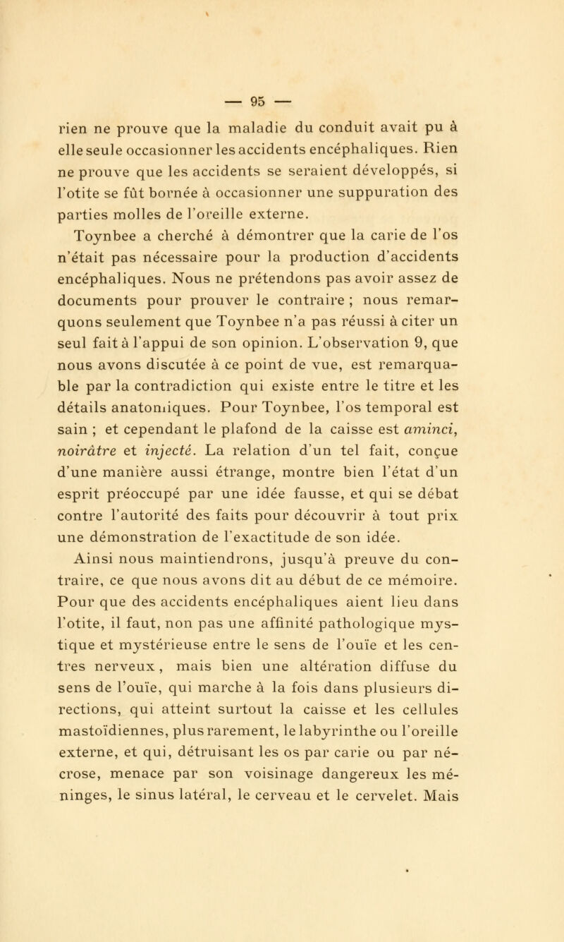 rien ne prouve que la maladie du conduit avait pu à elle seule occasionner les accidents encéphaliques. Rien ne prouve que les accidents se seraient développés, si l'otite se fût bornée à occasionner une suppuration des parties molles de l'oreille externe. Toynbee a cherché à démontrer que la carie de l'os n'était pas nécessaire pour la production d'accidents encéphaliques. Nous ne prétendons pas avoir assez de documents pour prouver le contraire ; nous remar- quons seulement que Toynbee n'a pas réussi à citer un seul fait à l'appui de son opinion. L'observation 9, que nous avons discutée à ce point de vue, est remarqua- ble par la contradiction qui existe entre le titre et les détails anatomiques. Pour Toynbee, l'os temporal est sain ; et cependant le plafond de la caisse est aminci, noirâtre et injecté. La relation d'un tel fait, conçue d'une manière aussi étrange, montre bien l'état d'un esprit préoccupé par une idée fausse, et qui se débat contre l'autorité des faits pour découvrir à tout prix une démonstration de l'exactitude de son idée. Ainsi nous maintiendrons, jusqu'à preuve du con- traire, ce que nous avons dit au début de ce mémoire. Pour que des accidents encéphaliques aient lieu dans l'otite, il faut, non pas une affinité pathologique mys- tique et mystérieuse entre le sens de l'ouïe et les cen- tres nerveux , mais bien une altération diffuse du sens de l'ouïe, qui marche à la fois dans plusieurs di- rections, qui atteint surtout la caisse et les cellules mastoïdiennes, plus rarement, le labyrinthe ou l'oreille externe, et qui, détruisant les os par carie ou par né- crose, menace par son voisinage dangereux les mé- ninges, le sinus latéral, le cerveau et le cervelet. Mais