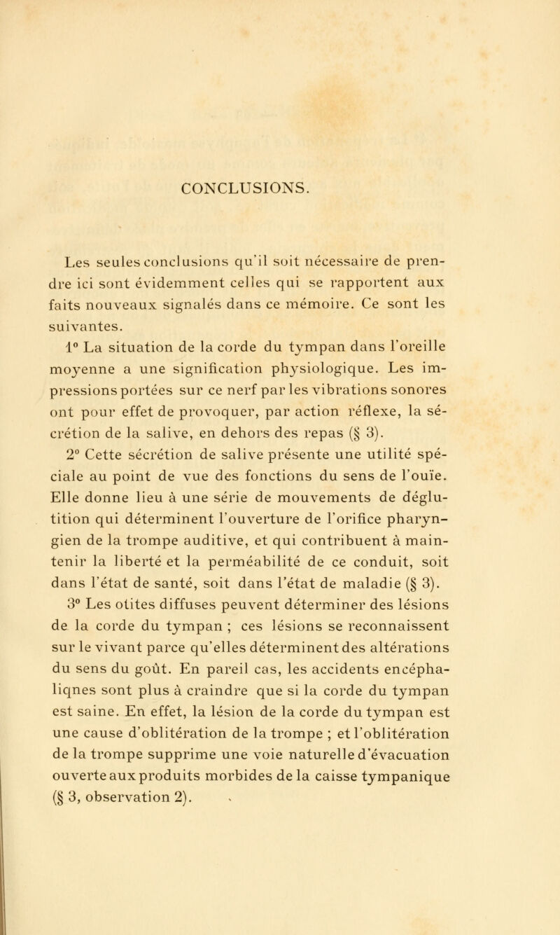 CONCLUSIONS. Les seules conclusions c[u'il soit nécessaire de pren- dre ici sont évidemment celles qui se rapportent aux faits nouveaux signalés dans ce mémoire. Ce sont les suivantes. i^ La situation de la corde du tympan dans l'oreille moyenne a une signification physiologicjue. Les im- pressions portées sur ce nerf par les vibrations sonores ont pour effet de provoquer, par action réflexe, la sé- crétion de la salive, en dehors des repas (§ 3). 2° Cette sécrétion de salive présente une utilité spé- ciale au point de vue des fonctions du sens de l'ouïe. Elle donne lieu à une série de mouvements de déglu- tition qui déterminent l'ouverture de l'orifice pharyn- gien de la trompe auditive, et qui contribuent à main- tenir la liberté et la perméabilité de ce conduit, soit dans l'état de santé, soit dans l'état de maladie (§ 3). 3^^ Les otites diffuses peuvent déterminer des lésions de la corde du tympan ; ces lésions se reconnaissent sur le vivant parce qu'elles déterminent des altérations du sens du goût. En pareil cas, les accidents encépha- liques sont plus à craindre que si la corde du tympan est saine. En effet, la lésion de la corde du tympan est une cause d'oblitération de la trompe ; et l'oblitération de la trompe supprime une voie naturelle d'évacuation ouverte aux produits morbides de la caisse tympanique