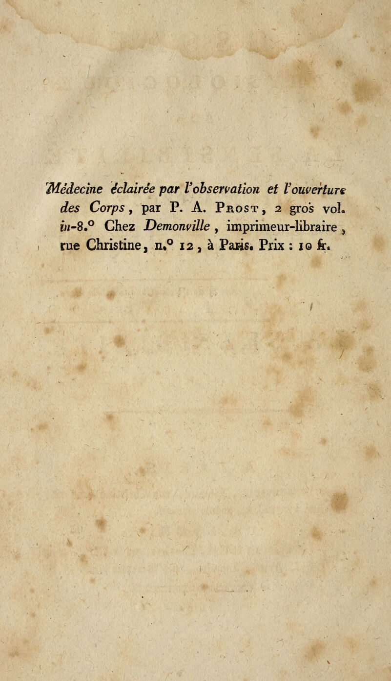 'Médecine éclairée par l'observation et Vouverture des Corps, par P. A. Prost , i gros vol. w-8.° Chez Demonville , imprimeur-libraire j rue Christine, n%° 12, à Pasis. Prix : 10 fr.