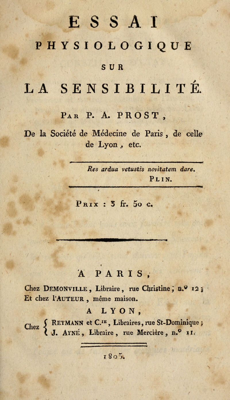PHYSIOLOGIQUE SUR LA SENSIBILITÉ. Par P. A. PROST, De la Société de Médecine de Paris , de celle de Lyon 3 etc. m ' ———————«t Res ard.ua vetustis novitatem dare» Plin. Prix : 3 fr. 5o c. A PARIS, Chez Demonville , Libraire, rue Christine ; n>9 i2 i Et chez l'Auteur , même maison. A LYON, Ch C REYMANN et C.IE, Libraires, rue St-Dominique ; C J. AyNÉ, Libraire, rue Mercière, n.g il. ï8o r>.