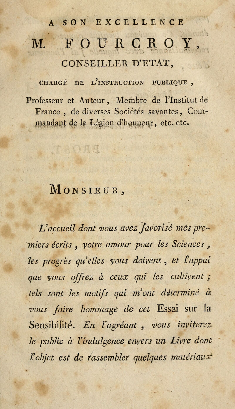 A SON EXCELLENCE M. FQUIICROY, CONSEILLER D'ETAT, CHARGÉ DE i/lNSTRUCTION PUBLIQUE , Professeur et Auteur, Membre de l'Institut de France , de diverses Sociétés savantes, Com- mandant; de la Légion d'honneur, etc. etc. Monsieur, L'accueil dont vous avez favorisé mes pre- miers écrits , votre amour pour les Sciences 3 les progrès quelles vous doivent, et tappui que vous offrez à ceux qui les cultivent ; tels sont les motifs qui m'ont déterminé à vous faire hommage de cet Essai sur la Sensibilité. En l'agréant , vous inviterez le public à l'indulgence envers un Livre dont Vobjet est de rassembler quelques matériaux*