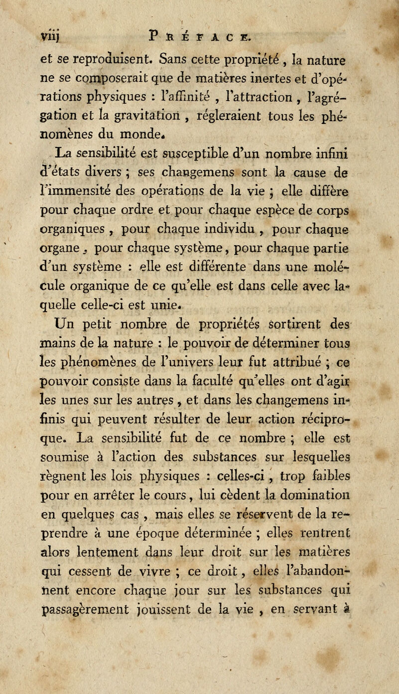 viij P- la i n c «. et se reproduisent. Sans cette propriété , la nature ne se composerait que de matières inertes et d'opé- rations physiques : l'affinité , l'attraction, l'agré- gation et la gravitation , régleraient tous les phé- nomènes du monde* La sensibilité est susceptible d'un nombre infini d^états divers ; ses changemens sont la cause de l'immensité des opérations de la vie ) elle diffère pour chaque ordre et pour chaque espèce de corps organiques , pour chaque individu , pour chaque organes pour chaque système, pour chaque partie d'un système : elle est différente dans une molé- cule organique de ce qu'elle est dans celle avec la* quelle celle-ci est unie. Un petit nombre de propriétés sortirent des mains de la nature : le pouvoir de déterminer tous les phénomènes de l'univers leur fut attribué ; ce pouvoir consiste dans la faculté qu'elles ont d'agir les unes sur les autres , et dans les changemens in finis qui peuvent résulter de leur action récipro- que. La sensibilité fut de ce nombre ; elle est soumise à l'action des substances sur lesquelles régnent les lois physiques : celles-ci, trop faibles pour en arrêter le cours, lui cèdent la domination en quelques cas , mais elles se réservent de la re~ prendre à une époque déterminée ; elles rentrent alors lentement dans leur droit sur les matières qui cessent de vivre ; ce droit, elles l'abandon- nent encore chaque jour sur les substances qui passagèrement jouissent de la vie , en servant à