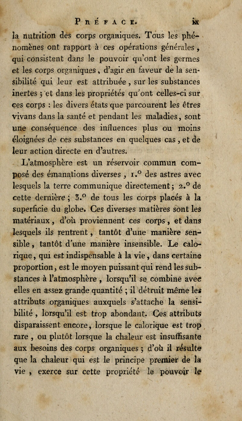 îa nutrition des corps organiques. Tous les phé- nomènes ont rapport à ces opérations générales, qui consistent dans le pouvoir qu'ont les germes et les corps organiques, d'agir en faveur de la sen- sibilité qui leur est attribuée , sur les substances inertes ;~et dans les propriétés quJont celles-ci sur ces corps : les divers états que parcourent les êtres vivans dans la santé et pendant les maladies, sont une conséquence des influences plus ou moins éloignées de ces substances en quelques cas , et de leur action directe en d'autres. L'atmosphère est un réservoir commun com- posé des émanations diverses , i.° des astres avec lesquels la terre communique directement -, 2.0 de cette dernière ; S.° de tous les corps placés à la superficie du globe. Ces diverses matières sont les matériaux ^ d'où proviennent ces corps , et dans lesquels ils rentrent, tantôt d'une manière sen- sible , tantôt d'une manière insensible. Le calo- rique , qui est indispensable à la vie, dans certaine proportion 3 est le moyen puissant qui rend les sub- stances à l'atmosphère , lorsqu'il se combiné avee elles en assez grande quantité ; il détruit même les attributs organiques auxquels s'attache la sensi- bilité , lorsqu'il est trop abondant. Ces attributs disparaissent encore, lorsque le calorique est trop rare , ou plutôt lorsque la chaleur est insuffisante aux besoins des corps organiques ; d'oîi il résulte que la chaleur qui est le principe premier de la vie > exerce sur cette propriété le pouvoir le