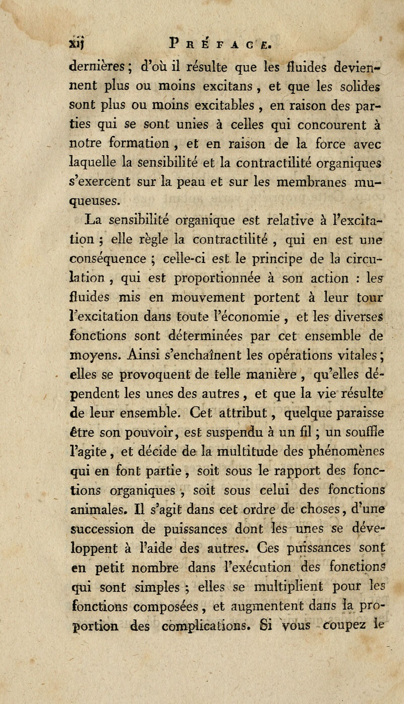 dernières ; d'où il résulte que les fluides devien- nent plus ou moins excitans , et que les solides sont plus ou moins excitables , en raison des par- ties qui se sont unies à celles qui concourent à notre formation , et en raison de la force avec laquelle la sensibilité et la contractilité organiques s'exercent sur la peau et sur les membranes mu- queuses. La sensibilité organique est relative à l'excita- tion 5 elle règle la contractilité , qui en est une conséquence ; celle-ci est le principe de la circu- lation , qui est proportionnée à son action : lesr fluides mis en mouvement portent à leur tour l'excitation dans toute l'économie , et les diverses fonctions sont déterminées par cet ensemble de moyens. Ainsi s'enchaînent les opérations vitales ; elles se provoquent de telle manière , qu'elles dé- pendent les unes des autres , et que la vie résulte de leur ensemble. Cet attribut, quelque paraisse être son pouvoir, est suspendu à un fil ; un souffle l'agite, et décide de la multitude des phénomènes qui en font partie, soit sous le rapport àes fonc- tions organiques , soit sous celui des fonctions animales. Il s'agit dans cet ordre de choses, d'une succession de puissances dont îes^unes se déve- loppent à l'aide des autres. Ges puissances sont en petit nombre dans l'exécution des fonctions qui sont simples ; elles se multiplient pour hs fonctions composées, et augmentent dans la pro- portion des complications. Si Vous coupez le