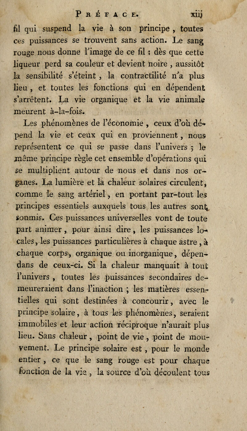 fil qui suspend la vie à son principe , toutes ces puissances se trouvent sans action. Le sang rouge nous donne l'image de ce fil ; dès que cette liqueur perd sa couleur et devient noire , aussitôt la sensibilité s'éteint , la contractai té ha plus lieu , et toutes les fonctions qui en dépendent s'arrêtent. La vie organique et la vie animale meurent à-la-fois. Les phénomènes de l'économie , ceux d'où dé-» pend la vie et ceux qui en proviennent, nous représentent ce qui se passe dans l'univers ; le même principe règle cet ensemble d'opérations qui se multiplient autour de nous et dans nos or- ganes. La lumière et la chaleur solaires circulent, comme le sang artériel , en portant par-tout les principes essentiels auxquels tous les autres sont;, soumis. Ces puissances universelles vont de toute part animer, pour ainsi dire, les puissances lo-* cales, les puissances particulières à chaque astre, à chaque corps, organique ou inorganique, dépen- dans de ceux-ci. Si la chaleur manquait à tout l'univers , toutes les puissances secondaires de- meureraient dans l'inaction ; les matières essen- tielles qui sont destinées à concourir, avec le principe solaire, à tous les phénomènes, seraient immobiles et leur action réciproque n'aurait plus lieu. Sans chaleur, point de vie, point de mou- vement. Le principe solaire est , pour le monde entier , ce que le sang rouge est pour chaque fonction de la vie,, la source d ou découlent tous