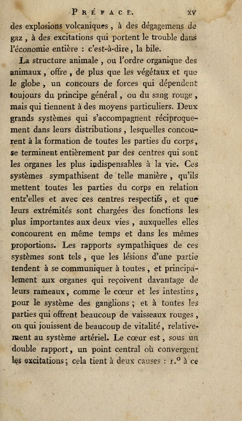 des explosions volcaniques , à des dégagemens de gaz , à des excitations qui portent le trouble dans l'économie entière : c'est-à-dire 5 la bile. La structure animale , ou Tordre organique des animaux , offre , de plus que les végétaux et que le globe , un concours de forces qui dépendent toujours du principe général, ou du sang rouge , mais qui tiennent à des moyens particuliers. Deux grands systèmes qui s'accompagnent réciproque- ment dans leurs distributions, lesquelles concou- rent à la formation de toutes les parties du corps, se terminent entièrement par des centres qui sont les organes les plus indispensables à la vie. Ces systèmes sympathisent de telle manière , qu'ils mettent toutes les parties du corps en relation entr'elles et avec ces centres respectifs, et que leurs extrémités sont chargées des fonctions les plus importantes aux deux vies , auxquelles elles concourent en même temps et dans les mêmes proportions. Les rapports sympathiques de ces systèmes sont tels , que les lésions d'une partie tendent à se communiquer à toutes , et principa- lement aux organes qui reçoivent davantage de leurs rameaux, comme le cœur et les intestins, pour le système des ganglions ; et à toutes les parties qui offrent beaucoup de vaisseaux rouges , ou qui jouissent de beaucoup de vitalité, relative- ment au système artériel. Le coeur est, sous un double rapport, un point central ou convergent l#s excitations; cela tient à deux causes : i.° à ce