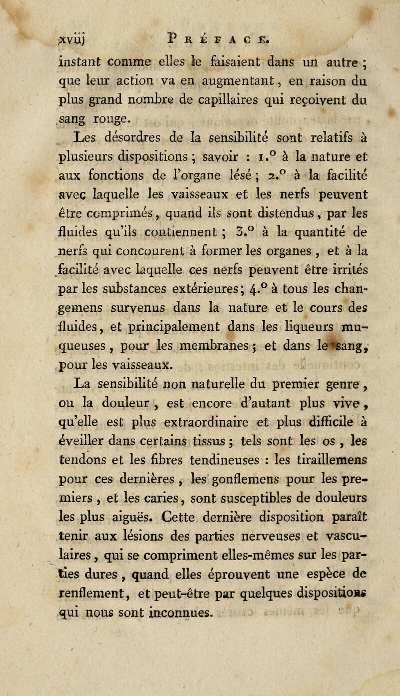 instant comme elles le faisaient dans un autre ; que leur action va en augmentant, en raison du plus grand nombre de capillaires qui reçoivent du sang rouge. Les désordres de la sensibilité sont relatifs à plusieurs dispositions ; savoir : i.° à la nature et aux fonctions de l'organe lésé ; 2.0 à la facilité avec laquelle les vaisseaux et les nerfs peuvent être comprimés, quand ils sont distendus * par les fluides qu'ils contiennent ; 3.° à la quantité de nerfs qui concourent à former les organes , et à la facilité avec laquelle ces nerfs peuvent être irrités par les substances extérieures ; 4»° à tous les chan-* gemens survenus dans la nature et le cours des fluides, et principalement dans les liqueurs mu- queuses, pour les membranes; et dans le*sang, pour les vaisseaux. La sensibilité non naturelle du premier genre, ou la douleur , est encore d'autant plus vive, qu'elle est plus extraordinaire et plus difficile à éveiller dans certains tissus 5 tels sont les os , les tendons et les fibres tendineuses : les tiraillemens pour ces dernières , les gonflemens pour les pre- miers , et les caries, sont susceptibles de douleurs les plus aiguës. Cette dernière disposition paraît tenir aux lésions des parties nerveuses et vascu- laires, qui se compriment elles-mêmes sur les par- ties dures, quand elles éprouvent une espèce de renflement, et peut-être par quelques disposition* qui nous sont inconnues.