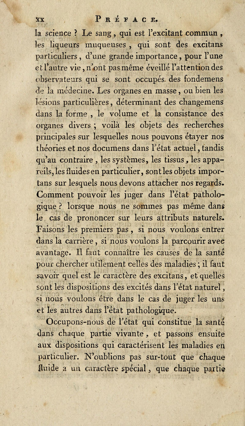 la science ? Le sang, qui est l'excitant commun , les liqueurs muqueuses , qui sont des excitans particuliers , d'une grande importance, pour l'une et l'autre vie, n'ont pas même éveillé l'attention des observateurs qui se sont occupés des fondemens de la médecine. Les organes en masse, ou bien les lésions particulières, déterminant des changemens dans la forme , le volume et la consistance des organes divers ; voilà les objets des recherches principales sur lesquelles nous pouvons étayer nos théories et nos documens dans Fétat actuel, tandis qu'au contraire , les systèmes, les tissus, les appa- reils, les fluides en particulier, sont les objets impor- tans sur lesquels nous devons attacher nos regards. Comment pouvoir les juger dans l'état patholo- gique ? lorsque nous ne sommes pas même dans le cas de prononcer sur leurs attributs naturels. Faisons les premiers pas, si nous voulons entrer dans la carrière, si nous voulons la parcourir avee avantage. Il faut connaître les causes de la santé pour chercher utilement celles des maladies ; il faut savoir quel est le caractère des excitans, et quelles sont les dispositions des excités dans Fétat naturel, >si nous voulons être dans le cas de juger les uns et les autres dans l'état pathologique. Occupons-nous de Fétat qui constitue la santé dans chaque partie vivante, et passons ensuite aux dispositions qui caractérisent lès maladies en particulier. N'oublions pas sur-tout que chaque fluide a un caractère spécial > que chaque partie