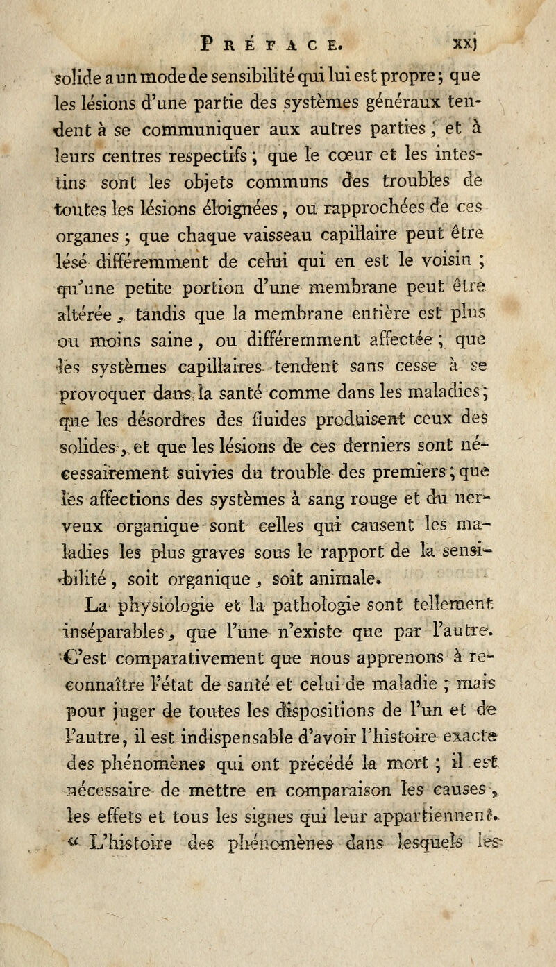 solide a un mode de sensibilité qui lui es t propre 5 qu e les lésions d'une partie des systèmes généraux ten- dent à se communiquer aux autres parties, et à leurs centres respectifs ; que le cœur et les intes- tins sont les objets communs des troubles de toutes les lésions éloignées T ou rapprochées de ces organes ; que chaque vaisseau capillaire peut être lésé différemment de celui qui en est le voisin ; qu^une petite portion d'une membrane peut être altérée . tandis que la membrane entière est plus ou moins saine, ou différemment affectée ; que fe systèmes capillaires tendent sans cesse à se provoquer dans la santé comme dans les maladies ; q:ue les désordres des fluides produisent ceux des solides 3 et que les lésions de ces derniers sont né- cessairement suivies du trouble des premiers;que les affections des systèmes à sang rouge et du ner- veux organique sont celles qui causent les ma- ladies les plus graves sous le rapport de la sensi- bilité , soit organique, soit animale* La physiologie et la pathologie sont tellement inséparables-3 que Tune n'existe que par l'autre. C'est comparativement que nous apprenons à re- connaître l'état de santé et celui de maladie ; mais pour juger de toutes les dispositions de l'un et de l'autre, il est indispensable d'avoir l'histoire exacte des phénomènes qui ont précédé la mort ; il est nécessaire de mettre en comparaison les causes > les effets et tous les signes qui leur appartiennent. « L'histoire à>^$ phénomènes- dans lesquels les-