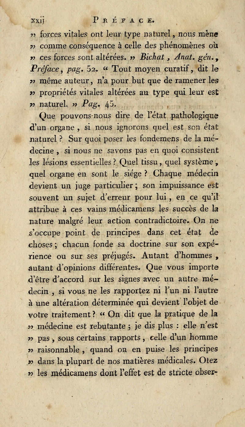 Xxij Pft É F ACE. ?> forces vitales ont leur type naturel, nous mène y> comme conséquence à celle des phénomènes oh v ces forces sont altérées. » Bichat , Anat. géiu , Préface, pag, 52.  Tout moyen curatif, dit le 7> même auteur, n'a pour but que de ramener les ?> propriétés vitales altérées au type qui leur est ?> naturel. » Pag» 45- Que pouvons-nous dire de l'état pathologique d'un organe , si nous ignorons quel est son état naturel ? Sur quoi poser les fondemens de la mé- decine , si nous ne savons pas en quoi consistent les lésions essentielles ? Quel tissu, quel système , quel organe en sont le siège ? Chaque médecin devient un juge particulier ; son impuissance est souvent un sujet d'erreur pour lui, en ce qu'il attribue à ces vains médicamens les succès de la nature malgré leur action contradictoire. On ne s'occupe point de principes dans cet état de choses ; chacun fonde sa doctrine sur son expé- rience ou sur ses préjugés. Autant d'hommes , autant d'opinions différentes. Que vous importe d'être d'accord sur les signes avec un autre mé- decin , si vous ne les rapportez ni l'un ni l'autre à une altération déterminée qui devient l'objet de votre traitement ?  On dit que la pratique de la ?> médecine est rebutante ; je dis plus : elle n'est 7> pas , sous certains rapports, celle d'un homme t) raisonnable , quand on en puise les principes y dans la plupart de nos matières médicales. Otez 7> les médicamens dont l'effet est de stricte obser-