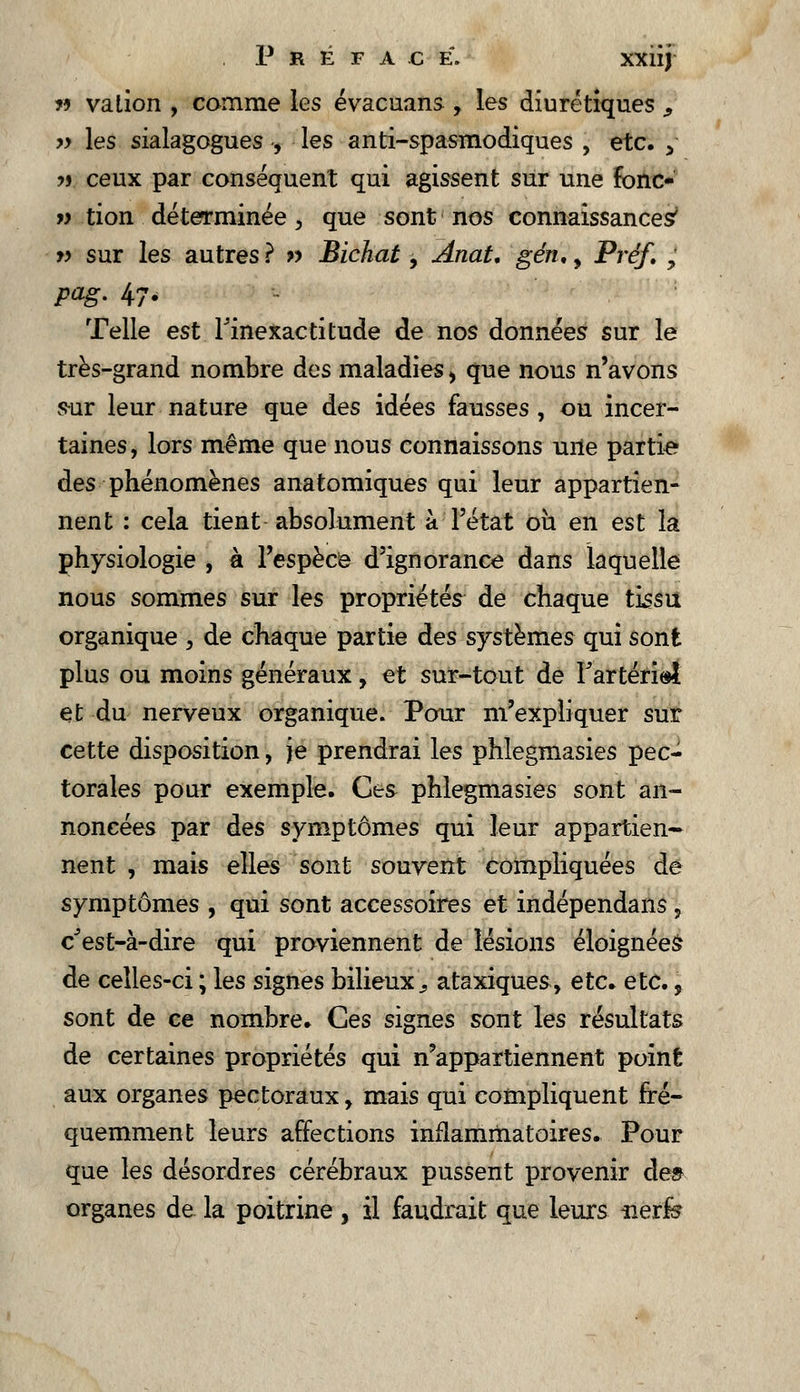 P R É F A C E. XXlîj n va lion , comme les évacuans , les diurétiques , >y les sialagogues , les anti-spasmodiques , etc. > ?j ceux par conséquent qui agissent sur une fbnc- » tion déterminée, que sont nos connaissances' » sur les autres ? » Bichat, Ânat. gén., Préf. , pag. 47, Telle est l'inexactitude de nos données sur le très-grand nombre des maladies , que nous n'avons sur leur nature que des idées fausses , ou incer- taines, lors même que nous connaissons uile partie des phénomènes anatomiques qui leur appartien- nent : cela tient absolument à l'état où en est la physiologie , à l'espèce d'ignorance dans laquelle nous sommes sur les propriétés de chaque tissu organique , de chaque partie des systèmes qui sont plus ou moins généraux, et sur-tout de Tartéri©! et du nerveux organique. Pour m'expliquer sur cette disposition, je prendrai les phlegmasies pec- torales pour exemple. Ces phlegmasies sont an- noncées par des symptômes qui leur appartiens nent , mais elles sont souvent compliquées dé symptômes , qui sont accessoires et indépendans , c'est-à-dire qui proviennent de lésions éloignées de celles-ci ; les signes bilieux., ataxiques, etc. etc., sont de ce nombre. Ces signes sont les résultats de certaines propriétés qui n'appartiennent point aux organes pectoraux > mais qui compliquent fré- quemment leurs affections inflammatoires. Pour que les désordres cérébraux pussent provenir de» organes de la poitrine , il faudrait que leurs iierfe