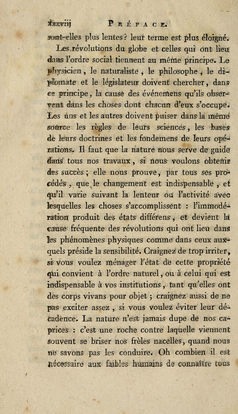 ses-t-elles plus lentes ? lent terme est plus éloigné. Les.révolutions du globe et celles qui ont lieu flans l'ordre social tiennent au même principe. Le physicien, le naturaliste , le philosophe , le di- plomate et le législateur doivent chercher, dans ee principe, la causé des événemens qu'ils obser- vent dans les choses dont chacun d'eux s'occupe. Jjes uns et les autres doivent puiser dans la même source les règles de leurs sciences, les bases de leurs doctrines et les fondemens de leurs opé- rations. Il faut que la nature nous serve de guide dans tous nos travaux, si nous voulons obtenir: àes succès ; elle nous prouve, par tous ses prcn cédés, que le changement est indispensable ,• et cjfu'il varie suivant la lenteur ou l'activité avec lesquelles les choses s'accomplissent : Fimmodé- ration produit des états différens, et devient la cause fréquente des révolutions qui ont lieu dans les phénomènes physiques comme dans ceux aux- quels préside la sensibilité. Craignez de trop irriter, si vous voulez ménager Tétat de cette propriété qui convient à l'ordre naturel, ou à celui qui est indispensable à vos institutions, tant qu'elles ont àes corps vivans pour objet 3 craignez aussi de ne pas exciter assez , si vous voulez éviter leur dé- cadence. La nature n'est jamais dupe de nos ca- prices : c'est une roche contre laquelle viennent souvent se briser nos frêles nacelles, quand nous ne savons pas les conduire. Oh combien il est nécessaire aux faibles humains de connaître tous
